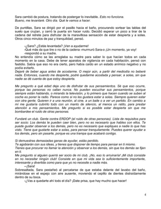 Sara cambió de postura, tratando de postergar lo inevitable. Esto no funciona.
Bueno, me levantaré. Otro día. Qué le vamos a hacer.
De puntillas, Sara se dirigió por el pasillo hacia el baño, procurando sortear las tablas del
suelo que crujían, y cerró la puerta sin hacer ruido. Decidió esperar un poco a tirar de la
cadena del retrete para disfrutar de la maravillosa sensación de estar despierta y a solas.
Otros cinco minutos de paz y tranquilidad, pensó.
-¿Sara? ¿Estás levantada? ¡Ven a ayudarme!
-Qué más da que tire o no de la cadena -murmuró Sara-o ¡Un momento, ya voy!
-respondió a su madre.
No entendía cómo se las arreglaba su madre para saber lo que hacían todos en cada
momento en la casa. Debe de tener aparatos de vigilancia en cada habitación, pensó con
fastidio. Sabía que eso no era cierto, pero había caído en un estado anímico negativo y no
podía evitarlo.
Dejaré de beber agua antes de acostarme. O mejor aún, a partir del mediodía no beberé
nada. Entonces, cuando me despierte, podré quedarme acostada y pensar, a solas, sin que
nadie se dé cuenta de que estoy despierta.
Me pregunto a qué edad deja uno de disfrutar de sus pensamientos. Sé que eso ocurre,
porque las personas no callan nunca. No pueden escuchar sus pensamientos, porque
siempre están hablando, o mirando la televisión, y lo primero que hacen cuando se suben al
coche es poner la radio. Parece como si no les gustara estar a solas. Siempre quieren estar
con otra gente. Quieren ir a una reunión, al cine, a un baile o a ver un partido. En cambio a
mí me gustaría cubrirlo todo con un manto de silencio, al menos un ratito, para prestar
atención a mis pensamientos. Me pregunto si es posible estar despierta sin que me
bombardee el ruido de otras personas.
Fundaré un club. Gente contra ERDOP (el ruido de otras personas). Lista de requisitos para
ser socio: Los demás te pueden caer bien, pero no es necesario que hables con ellos. Te
puede gustar observar a los demás, pero no es necesario que expliques a nadie lo que has
visto. Tiene que gustarte estar a solas, para pensar tranquilamente. Puedes querer ayudar a
los demás, pero sin pasarte, porque es una trampa que acabará contigo.
Si demuestras demasiadas ganas de ayudar, estás perdido.
Te agobiarán con sus ideas, y tienes que disponer de tiempo para pensar en ti mismo.
Tienes que procurar no llamar la atención y observar a los demás, sin que los demás se fijen
en ti.
Me pregunto si alguien querrá ser socio de mi club. ¡No, eso lo arruinaría! ¡Mi club consiste
en no necesitar ningún club! Consiste en que mi vida sea lo suficientemente importante,
interesante y divertida como para que yo no necesite a nadie más.
--¡Sara!
Sobresaltada, Sara pestañeó al percatarse de que estaba delante del lavabo del baño,
mirándose en el espejo con aire ausente, moviendo el cepillo de dientes distraídamente
dentro de su boca.
-¿Vas a quedarte ahí todo el día? ¡Date prisa, que hay mucho que hacer!
4
 