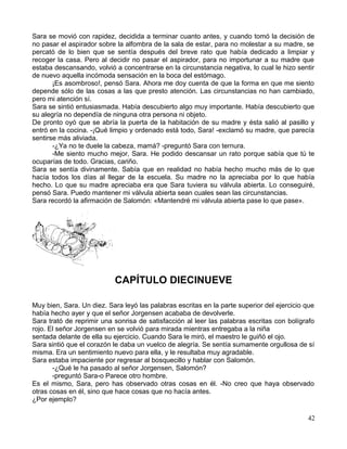 Sara se movió con rapidez, decidida a terminar cuanto antes, y cuando tomó la decisión de
no pasar el aspirador sobre la alfombra de la sala de estar, para no molestar a su madre, se
percató de lo bien que se sentía después del breve rato que había dedicado a limpiar y
recoger la casa. Pero al decidir no pasar el aspirador, para no importunar a su madre que
estaba descansando, volvió a concentrarse en la circunstancia negativa, lo cual le hizo sentir
de nuevo aquella incómoda sensación en la boca del estómago.
¡Es asombroso!, pensó Sara. Ahora me doy cuenta de que la forma en que me siento
depende sólo de las cosas a las que presto atención. Las circunstancias no han cambiado,
pero mi atención sí.
Sara se sintió entusiasmada. Había descubierto algo muy importante. Había descubierto que
su alegría no dependía de ninguna otra persona ni objeto.
De pronto oyó que se abría la puerta de la habitación de su madre y ésta salió al pasillo y
entró en la cocina. -¡Qué limpio y ordenado está todo, Sara! -exclamó su madre, que parecía
sentirse más aliviada.
-¿Ya no te duele la cabeza, mamá? -preguntó Sara con ternura.
-Me siento mucho mejor, Sara. He podido descansar un rato porque sabía que tú te
ocuparías de todo. Gracias, cariño.
Sara se sentía divinamente. Sabía que en realidad no había hecho mucho más de lo que
hacía todos los días al llegar de la escuela. Su madre no la apreciaba por lo que había
hecho. Lo que su madre apreciaba era que Sara tuviera su válvula abierta. Lo conseguiré,
pensó Sara. Puedo mantener mi válvula abierta sean cuales sean las circunstancias.
Sara recordó la afirmación de Salomón: «Mantendré mi válvula abierta pase lo que pase».
CAPÍTULO DIECINUEVE
Muy bien, Sara. Un diez. Sara leyó las palabras escritas en la parte superior del ejercicio que
había hecho ayer y que el señor Jorgensen acababa de devolverle.
Sara trató de reprimir una sonrisa de satisfacción al leer las palabras escritas con bolígrafo
rojo. El señor Jorgensen en se volvió para mirada mientras entregaba a la niña
sentada delante de ella su ejercicio. Cuando Sara le miró, el maestro le guiñó el ojo.
Sara sintió que el corazón le daba un vuelco de alegría. Se sentía sumamente orgullosa de sí
misma. Era un sentimiento nuevo para ella, y le resultaba muy agradable.
Sara estaba impaciente por regresar al bosquecillo y hablar con Salomón.
-¿Qué le ha pasado al señor Jorgensen, Salomón?
-preguntó Sara-o Parece otro hombre.
Es el mismo, Sara, pero has observado otras cosas en él. -No creo que haya observado
otras cosas en él, sino que hace cosas que no hacía antes.
¿Por ejemplo?
42
 