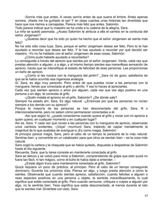 -Sonríe más que antes. A veces sonríe antes de que suene el timbre. Antes apenas
sonreía. ¡Hasta me ha guiñado el ojo! Y en clase cuentas unas historias tan divertidas que
hace que nos riamos a carcajadas. Parece más feliz que antes, Salomón.
Todo parece indicar que tu maestro se ha unido a tu cadena de la alegría, Sara.
La niña se quedó pasmada. ¿Acaso Salomón le atribuía a ella el cambio en la conducta del
señor Jorgensen?
-¿Quieres decir que he sido yo quien ha hecho que el señor Jorgensen se sienta más
feliz?
No ha sido sólo cosa tuya, Sara, porque el señor Jorgensen desea ser feliz. Pero tú le has
ayudado a recordar que desea ser feliz. Y le has ayudado a recordar por qué decidió ser
maestro. -Yo no he hablado con el señor Jorgensen de esas cosas, Salomón.
¿Cómo pude haberle ayudado a recordarlas?
Lo conseguiste a través del aprecio que sientes por el señor Jorgensen. Verás, cada vez que
prestas atención a alguien, o a algo, y al mismo tiempo sientes esa maravillosa sensación de
aprecio, haces que se intensifique el estado de felicidad de esas personas. Les proporcionas
un baño de aprecio.
-¿Como si las rociara con la manguera del jardín? _Sara rió de gozo, satisfecha de
que se le había ocurrido esa ingeniosa analogía.
Sí, Sara, es algo muy parecido. Pero antes de que puedas rociar a las personas con la
manguera, tienes que conectada al grifo y abrirlo. Y eso lo haces al apreciarlas.
Cada vez que sienten aprecio o amor por alguien, cada vez que ves algo positivo en una
persona o en algo, te conectas al grifo.
-¿Quién instala el aprecio en el grifo, Salomón? ¿De dónde sale?
Siempre ha estado ahí, Sara. Es algo natural. -¿Entonces por qué las personas no rocían
siempre a los demás con su aprecio?
Porque la mayoría de las personas se han desconectado del grifo, Sara. N o
intencionadamente, pero no saben cómo permanecer conectadas a él.
-Así que según tú, ¿puedo conectarme cuando quiera al grifo y rociar con mi aprecio a
quien quiera, en cualquier momento y en cualquier lugar?
Así es, Sara. Y cada vez que rocíes a las personas con tu manguera de aprecio, observarás
unos cambios evidentes. -¡Vaya! -murmuró Sara, tratando de captar mentalmente la
magnitud de lo que acababa de averiguar-o ¡Es como magia, Salomón!
Al principio parece magia, Sara, pero al cabo de un tiempo te parecerá de lo más natural.
Sentirse bien -y convertirte en un catalizador para que otros se sientan bien – es la cosa más
natural.
Sara cogió la cartera y la chaqueta que se había quitado, dispuesta a despedirse de Salomón
hasta el día siguiente.
Recuerda, Sara, que tu tarea consiste en mantenerte conectada al grifo.
Sara se detuvo y se volvió para mirar a Salomón, comprendiendo de golpe que esto quizá no
fuera tan fácil, ni tan mágico, corno el búho le había dado a entender. -
¿Existe algún truco para mantenerme conectada al grifo, Salomón?
Quizá requiera un poco de práctica, al principio. Pero al cabo de un tiempo conseguirás
dominar/o. Durante los próximos días, Piensa en algo, y luego presta atención a cómo te
sientes. Observarás que cuando sientas aprecio, satisfacción, cuando felicites a alguien o
veas aspectos positivos en una persona u objeto, te sentirás maravillosamente, lo cual
significa que estás conectada al grifo. Pero cuando censures, critiques o culpes a alguien por
algo, no te sentirás bien. Yeso significa que estás desconectada, al menos durante el rato
que te sientes mal. Diviértete con esto, Sara.
43
 