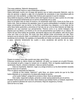 Tras esas palabras, Salomón desapareció.
Sara echó a andar hacia su casa sintiéndose eufórica.
Había disfrutado mucho con el juego del aprecio que le había propuesto Salomón, pero la
idea de apreciar a alguien o algo con el propósito de conectarse a ese maravilloso grifo le
parecía aún más excitante. Le daba más motivos para apreciar lo que le rodeaba.
Sara dobló la esquina y enfiló el último tramo del trayecto hacia su casa cuando vio a la vieja
tía Zoie avanzando lentamente por el camino empedrado de su casa.
Sara no la había visto en todo el invierno y le sorprendió veda fuera. Como la tía Zoie no la
había visto, Sara se abstuvo de saludada, pues no quería sobresaltada ni entablar con ella la
larga conversación que se temía. La tía Zoie caminaba muy despacio, y a lo largo de los
años Sara había aprendido a ahorrarse el mal rato de ver a la tía Zoie tratando de hallar las
palabras con que expresar sus pensamientos. Parecía corno si su mente trabajara más
deprisa que sus labios y se hiciera un lío con los pensamientos que bullían en su cabeza. El
hecho de que Sara tratara de ayudada, apuntando alguna que otra palabra, sólo servía para
irritar aún más a la tía Zoie. De modo que Sara decidió evitar encontrarse con ella. Pero
tampoco era la solución ideal. Le entristeció ver cómo la pobre anciana subía torpemente los
escalones de la entrada. Se sujetaba a la barandilla con todas sus fuerzas, avanzando pasito
a paso, salvando lentamente los cuatro o cinco escalones del porche de su casa.
Espero no acabar como ella cuando sea vieja, pensó Sara.
Entonces recordó su última charla con Salomón. ¡El grifo! ¡La rociaré con el grifo! Primero,
me conectaré al grifo y luego la rociaré con mi aprecio. Pero no lograba experimentar ese
sentimiento. Bueno, volveré a intentar/o. Sara se sentía frustrada.
-Esto es importante, Salomón -rogó a su amigo el búho-o La tía Zoie también necesita
que la rocíe con mi aprecio.
Pero no obtuvo respuesta de Salomón.
-¿Dónde te has metido, Salomón? -gritó Sara, sin darse cuenta de que la tía Zoie
había reparado en su presencia y la observaba desde el porche.
-¿Con quién hablas? -preguntó la anciana a Sara. Sara se sobresaltó.
-Con nadie -respondió turbada, echando a andar apresuradamente por el camino.
Al pasar frente al jardín de la tía Zoie, Sara observó que estaba hecho un lodazal, esperando
que su dueña lo plantara de nuevo en primavera. Roja de vergüenza y furiosa,
Sara se fue a su casa.
44
 