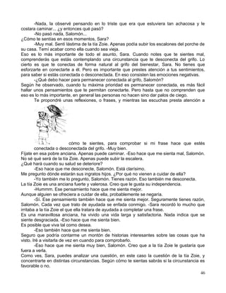 -Nada, la observé pensando en lo triste que era que estuviera tan achacosa y le
costara caminar... ¿y entonces qué pasó?
-No pasó nada, Salomón...
¿Cómo te sentías en esos momentos, Sara?
-Muy mal. Sentí lástima de la tía Zoie. Apenas podía subir los escalones del porche de
su casa. Temí acabar como ella cuando sea vieja.
Eso es lo más importante de todo el asunto, Sara. Cuando notes que te sientes mal,
comprenderás que estás contemplando una circunstancia que te desconecta del grifo. Lo
cierto es que te conectas de forma natural al grifo del bienestar, Sara. No tienes que
esforzarte en conectarte a él. Pero es importante que prestes atención a tus sentimientos,
para saber si estás conectada o desconectada. En eso consisten las emociones negativas.
-¿Qué debo hacer para permanecer conectada al grifo, Salomón?
Según he observado, cuando tu máxima prioridad es permanecer conectada, es más fácil
hallar unos pensamientos que te permitan conectarte. Pero hasta que no comprenden que
eso es lo más importante, en general las personas no hacen sino dar palos de ciego.
Te propondré unas reflexiones, o frases, y mientras las escuchas presta atención a
cómo te sientes, para comprobar si mi frase hace que estés
conectada o desconectada del grifo. -Muy bien.
Fíjate en esa pobre anciana. Apenas puede caminar. -Eso hace que me sienta mal, Salomón.
No sé qué será de la tía Zoie. Apenas puede subir la escalera.
¿Qué hará cuando su salud se deteriore?
-Eso hace que me desconecte, Salomón. Está clarísimo.
Me pregunto dónde estarán sus ingratos hijos. ¿Por qué no vienen a cuidar de ella?
-Yo también me lo pregunto, Salomón. Tienes razón. Eso también me desconecta.
La tía Zoie es una anciana fuerte y valerosa. Creo que le gusta su independencia.
-Hummm. Ese pensamiento hace que me sienta mejor.
Aunque alguien se ofreciera a cuidar de ella, probablemente se negaría.
-Sí. Ese pensamiento también hace que me sienta mejor. Seguramente tienes razón,
Salomón. Cada vez que trato de ayudada se enfada conmigo. -Sara recordó lo mucho que
irritaba a la tía Zoie el que ella tratara de ayudada a completar una frase.
Es una maravillosa anciana, ha vivido una vida larga y satisfactoria. Nada indica que se
siente desgraciada. -Eso hace que me sienta bien.
Es posible que viva tal como desea.
-Eso también hace que me sienta bien.
Seguro que podría contarme un montón de historias interesantes sobre las cosas que ha
visto. Iré a visitarla de vez en cuando para comprobarlo.
-Eso hace que me sienta muy bien, Salomón. Creo que a la tía Zoie le gustaría que
fuera a verla.
Como ves, Sara, puedes analizar una cuestión, en este caso la cuestión de la tía Zoie, y
concentrarte en distintas circunstancias. Según cómo te sientas sabrás si la circunstancia es
favorable o no.
46
 