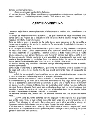 Sara se sentía mucho mejor.
-Creo que empiezo a entenderlo, Salomón.
Yo también lo creo, Sara. Ahora que deseas comprenderlo conscientemente, confío en que
tengas muchas oportunidades para comprobarlo. Diviértete con esto, Sara.
CAPÍTULO VEINTIUNO
Las cosas mejoraban a pasos agigantados. Cada día ofrecía muchas más cosas buenas que
malas.
Me alegro de haber encontrado a Salomón. O de que Salomón me haya encontrado a mí,
pensó Sara a su regreso de la escuela un día en que no había ocurrido ningún incidente
negativo. Mi vida ha mejorado mucho.
Sara se detuvo sobre el puente de la calle Mayor para apoyarse en la barandilla y
contemplar el caudaloso río, sonriendo satisfecha. Se sentía feliz. Aquel día todo iba como la
seda en el mundo de Sara.
Al oír unos gritos infantiles, Sara alzó la cabeza y vio a Jason y a Billy corriendo como jamás
les había visto correr. Cuando pasaron frente a ella como una exhalación, Sara dedujo que
no habían reparado en su presencia. Pasaron corriendo a toda velocidad frente a Hoyt's
Store, sujetándose sus gorras. Corrían de una forma tan cómica, que Sara se echó a reír.
Tenían un aspecto ridículo, corriendo a una velocidad tan impresionante que tenían que
sujetarse las gorras para no perderlas. Esos dos siempre tratan de romper la barrera del
sonido, pensó Sara sonriendo, pero notó que ya no la irritaban como antes.
En realidad Jason y Billy no habían cambiado, pero ya no conseguían enfurecerla. Al menos,
no tanto como antes.
Sara saludó con la mano al señor Matson, que como de costumbre tenía la cabeza debajo
del capó del coche de un cliente, tras lo cual siguió caminando hacia el bosquecillo de
Salomón.
-¡Qué día tan espléndido! -exclamó Sara en voz alta, alzando la vista para contemplar
el hermoso cielo azul de la tarde y aspirar el aire puro primaveral.
Sara solía sentirse más animada cuando se fundía la última nieve del invierno y empezaban
a asomar la hierba y las flores de la primavera. El invierno era muy largo en ese lugar, pero
no era la desaparición del invierno lo que animaba a Sara, sino el hecho de que terminaran
las clases. Los tres meses de libertad que se avecinaban eran motivo más que suficiente
para que Sara se alegrara. Pero sabía que su alegría no tenía que ver con el hecho de que
estuviera a punto de terminar el curso, sino con el descubrimiento de su válvula. Había
aprendido a mantenerla abierta en cualquier circunstancia.
Me encanta sentirme libre, pensó Sara. Me encanta sentirme bien. Me encanta no temer
nada...
-¡Ayyyy! -gritó de pronto, saltando para no tropezar con la serpiente más gigantesca
que jamás había visto, la cual estaba extendida cuan larga era, y era larguísima, en el
camino. Tras aterrizar en el suelo, Sara echó correr como alma vendida al viento, sin
detenerse un instante hasta cerciorarse de haber dejado bien atrás a la serpiente.
»Quizá no sea tan valiente como creía -dijo Sara, riéndose de sí misma. Luego rompió a reír
a carcajadas al comprender el motivo que había puesto en fuga a Jason ya Billy y sus pocas
ganas de detenerse para cincharla.
47
 