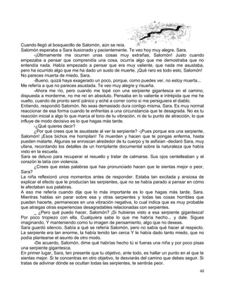 Cuando llegó al bosquecillo de Salomón, aún se reía.
Salomón esperaba a Sara ilusionado y pacientemente. Te veo hoy muy alegre, Sara.
-¡Últimamente me ocurren unas cosas muy extrañas, Salomón! Justo cuando
empezaba a pensar que comprendía una cosa, ocurría algo que me demostraba que no
entendía nada. Había empezado a pensar que era muy valiente, que nada me asustaba,
pero ha ocurrido algo que me ha dado un susto de muerte. ¡Qué raro es todo esto, Salomón!
No pareces muerta de miedo, Sara.
-Bueno, quizá haya exagerado un poco, porque, como puedes ver, no estoy muerta...
Me refería a que no pareces asustada. Te veo muy alegre y risueña.
-Ahora me río, pero cuando me topé con una serpiente gigantesca en el camino,
dispuesta a morderme, no me reí en absoluto. Pensaba en lo valiente e intrépida que me he
vuelto, cuando de pronto sentí pánico y eché a correr como si me persiguiera el diablo.
Entiendo, respondió Salomón. No seas demasiado dura contigo misma, Sara. Es muy normal
reaccionar de esa forma cuando te enfrentas a una circunstancia que te desagrada. No es tu
reacción inicial a algo lo que marca el tono de tu vibración, ni de tu punto de atracción, lo que
influye de modo decisivo es lo que hagas más tarde.
-¿Qué quieres decir?
¿Por qué crees que te asustaste al ver la serpiente? -¡Pues porque era una serpiente,
Salomón! ¡Esos bichos me horripilan! Te muerden y hacen que te pongas enferma, hasta
pueden matarte. Algunas se enroscan alrededor de tu cuerpo y te asfixian -declaró Sara, muy
ufana, recordando los detalles de un horripilante documental sobre la naturaleza que había
visto en la escuela.
Sara se detuvo para recuperar el resuello y tratar de calmarse. Sus ojos centelleaban y el
corazón le latía con violencia.
¿Crees que estas palabras que has pronunciado hacen que te sientas mejor o peor,
Sara?
La niña reflexionó unos momentos antes de responder. Estaba tan excitada y ansiosa de
explicar el efecto que le producían las serpientes, que no se había parado a pensar en cómo
le afectaban sus palabras.
A eso me refería cuando dije que lo más importante es lo que hagas más tarde, Sara.
Mientras hablas sin parar sobre esa y otras serpientes y todas las cosas horribles que
pueden hacerte, permaneces en una vibración negativa, lo cual indica que es muy probable
que atraigas otras experiencias desagradables relacionadas con serpientes.
_ ¿Pero qué puedo hacer, Salomón? ¡Si hubieras visto a esa serpiente gigantesca!
Por poco tropiezo con ella. Cualquiera sabe lo que me habría hecho... y dale. Sigues
imaginando, Y manteniendo como tu imagen de pensamiento, algo que no deseas.
Sara guardó silencio. Sabía a qué se refería Salomón, pero no sabía qué hacer al respecto.
La serpiente era tan enorme, la había tenido tan cerca Y le había dado tanto miedo, que no
podía plantearse el asunto de otro modo.
-De acuerdo, Salomón, dime qué habrías hecho tú si fueras una niña y por poco pisas
una serpiente gigantesca.
En primer lugar, Sara, ten presente que tu objetivo, ante todo, es hallar un punto en el que te
sientas mejor. Si te concentras en otro objetivo, te desviarás del camino que debes seguir. Si
tratas de adivinar dónde se ocultan todas las serpientes, te sentirás peor.
48
 
