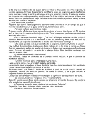 Si te propones mantenerte ojo avizor para no volver a tropezarte con otra serpiente, te
sentirás agobiada. Si tratas de aprender a identificar a todas las serpientes, para clasificar/as
como buenas o malas, te sentirás abrumada ante una tarea tan ingente. Si tratas de analizar
las circunstancias, sólo conseguirás sentirte peor. Tu único objetivo es tratar de enfocar este
asunto de forma que te sientas mejor de lo que te sentías cuando pegaste un salto y echaste
a correr para huir de la serpiente.
-¿Y qué debo hacer, Salomón?
Repetirte algo como: «Esta gigantesca serpiente está tumbada al sol. Se alegra de que el
invierno haya terminado, y le gusta tomar el sol, lo mismo que a mí».
-Pero eso no hace que me sienta mejor.
Entonces repite: «Esta gigantesca serpiente no siente el menor interés por mí. Ni siquiera
alzó la vista cuando pasé coarriendo junto a ella. Tiene otras cosas que hacer que dedicarse
a morder a las niñas».
-Eso sí hace que me sienta mejor. ¿Qué más? «Siempre ando con cautela, continuó
Salomón. Menos mal que vi a la serpiente, o intuí su presencia y salté sobre ella para no
importunarla. La serpiente habría hecho lo mismo para no tropezar conmigo. »
-¿Tú crees que eso es lo que habría hecho la serpiente, Salomón? ¿Cómo lo sabes?
Hay multitud de serpientes a tu alrededor, Sara. Habitan en el río, entre la hierba que Pisas.
Cuando pasas junto a ellas, se apartan de tu camino. Saben que hay espacio suficiente para
todos. Conocen el equilibrio perfecto de tu planeta físico. Ellas también mantienen sus
válvulas abiertas, Sara.
-¿Las serpientes tienen unas válvulas?
Por supuesto. Todos los animales de tu planeta tienen válvulas. Y por lo general las
mantienen abiertas.
-Hummm -murmuró Sara, sintiéndose mucho mejor.
¿Ves cómo te sientes más animada? Nada ha cambiado.
La serpiente sigue tumbada en el lugar donde la viste. Las circunstancias no han cambiado.
Lo que ha cambiado es la forma en que te sientes.
Sara comprendió que Salomón estaba en lo cierto. A partir de ahora, cuando pienses en
serpientes, sentirás una emoción positiva. Se abrirá tu válvula, y las suyas también. Y
seguiréis viviendo en armonía.
Los ojos de Sara brillaban de satisfacción al captar el significado de las palabras del búho.
-De acuerdo, Salomón. Tengo que irme. Te veré mañana.
Salomón sonrió cuando Sara echó a andar por el camino brincando de gozo. De pronto la
niña se detuvo y preguntó sin volverse:
-¿Crees que volveré a tener miedo de las serpientes, Salomón?
Es posible, Sara. Pero si sientes miedo, ya sabes cómo eliminarlo.
-Es verdad -respondió Sara sonriendo.
49
 