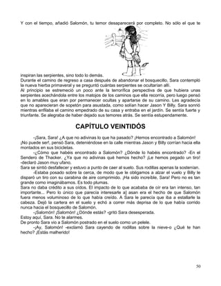 Y con el tiempo, añadió Salomón, tu temor desaparecerá por completo. No sólo el que te
inspiran las serpientes, sino todo lo demás.
Durante el camino de regreso a casa después de abandonar el bosquecillo, Sara contempló
la nueva hierba primaveral y se preguntó cuántas serpientes se ocultarían allí.
Al principio se estremeció un poco ante la terrorífica perspectiva de que hubiera unas
serpientes acechándola entre los matojos de los caminos que ella recorría, pero luego pensó
en lo amables que eran por permanecer ocultas y apartarse de su camino. Les agradecía
que no aparecieran de sopetón para asustada, como solían hacer Jason Y Billy. Sara sonrió
mientras enfilaba el camino empedrado de su casa y entraba en el jardín. Se sentía fuerte y
triunfante. Se alegraba de haber dejado sus temores atrás. Se sentía estupendamente.
CAPÍTULO VEINTIDÓS
-¡Sara, Sara! ¿A que no adivinas lo que ha pasado? ¡Hemos encontrado a Salomón!
¡No puede ser!, pensó Sara, deteniéndose en la calle mientras Jason y Billy corrían hacia ella
montados en sus bicicletas.
-¿Cómo que habéis encontrado a Salomón? ¿Dónde lo habéis encontrado? -En el
Sendero de Thacker. ¿Ya que no adivinas qué hemos hecho? ¡Le hemos pegado un tiro!
-declaró Jason muy ufano.
Sara se sintió desfallecer y estuvo a punto de caer al suelo. Sus rodillas apenas la sostenían.
-Estaba posado sobre la cerca, de modo que le obligamos a alzar el vuelo y Billy le
disparó un tiro con su carabina de aire comprimido. ¡Ha sido increíble, Sara! Pero no es tan
grande como imaginábamos. Es todo plumas.
Sara no daba crédito a sus oídos. El impacto de lo que acababa de oír era tan intenso, tan
importante... Pero lo único que parecía interesarle a] asan era el hecho de que Salomón
fuera menos voluminoso de lo que había creído. A Sara le parecía que iba a estallarle la
cabeza. Dejó la cartera en el suelo y echó a correr más deprisa de lo que había corrido
nunca hacia el bosquecillo de Salomón.
-¡Salomón! ¡Salomón! ¿Dónde estás? -gritó Sara desesperada.
Estoy aquí, Sara. No te alarmes.
De pronto Sara vio a Salomón postrado en el suelo como un pelele.
-¡Ay, Salomón! -exclamó Sara cayendo de rodillas sobre la nieve-o ¿Qué te han
hecho? ¡Estás malherido!
50
 