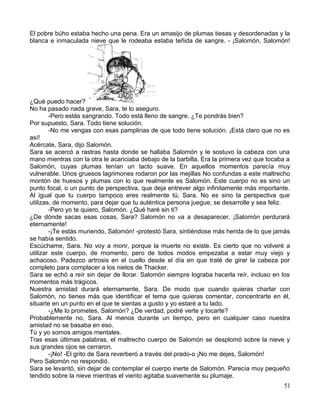 El pobre búho estaba hecho una pena. Era un amasijo de plumas tiesas y desordenadas y la
blanca e inmaculada nieve que le rodeaba estaba teñida de sangre. - ¡Salomón, Salomón!
¿Qué puedo hacer?
No ha pasado nada grave, Sara, te lo aseguro.
-Pero estás sangrando. Todo está lleno de sangre. ¿Te pondrás bien?
Por supuesto, Sara. Todo tiene solución.
-No me vengas con esas pamplinas de que todo tiene solución. ¡Está claro que no es
así!
Acércate, Sara, dijo Salomón.
Sara se acercó a rastras hasta donde se hallaba Salomón y le sostuvo la cabeza con una
mano mientras con la otra le acariciaba debajo de la barbilla. Era la primera vez que tocaba a
Salomón, cuyas plumas tenían un tacto suave. En aquellos momentos parecía muy
vulnerable. Unos gruesos lagrimones rodaron por las mejillas No confundas a este maltrecho
montón de huesos y plumas con lo que realmente es Salomón. Este cuerpo no es sino un
punto focal, o un punto de perspectiva, que deja entrever algo infinitamente más importante.
Al igual que tu cuerpo tampoco eres realmente tú, Sara. No es sino la perspectiva que
utilizas, de momento, para dejar que tu auténtica persona juegue, se desarrolle y sea feliz.
-Pero yo te quiero, Salomón. ¿Qué haré sin ti?
¿De dónde sacas esas cosas, Sara? Salomón no va a desaparecer. ¡Salomón perdurará
eternamente!
-¡Te estás muriendo, Salomón! -protestó Sara, sintiéndose más herida de lo que jamás
se había sentido.
Escúchame, Sara. No voy a morir, porque la muerte no existe. Es cierto que no volveré a
utilizar este cuerpo, de momento, pero de todos modos empezaba a estar muy viejo y
achacoso. Padezco artrosis en el cuello desde el día en que traté de girar la cabeza por
completo para complacer a los nietos de Thacker.
Sara se echó a reír sin dejar de llorar. Salomón siempre lograba hacerla reír, incluso en los
momentos más trágicos.
Nuestra amistad durará eternamente, Sara. De modo que cuando quieras charlar con
Salomón, no tienes más que identificar el tema que quieras comentar, concentrarte en él,
situarte en un punto en el que te sientas a gusto y yo estaré a tu lado.
-¿Me lo prometes, Salomón? ¿De verdad, podré verte y tocarte?
Probablemente no, Sara. Al menos durante un tiempo, pero en cualquier caso nuestra
amistad no se basaba en eso.
Tú y yo somos amigos mentales.
Tras esas últimas palabras, el maltrecho cuerpo de Salomón se desplomó sobre la nieve y
sus grandes ojos se cerraron.
-¡No! -El grito de Sara reverberó a través del prado-o ¡No me dejes, Salomón!
Pero Salomón no respondió.
Sara se levantó, sin dejar de contemplar el cuerpo inerte de Salomón. Parecía muy pequeño
tendido sobre la nieve mientras el viento agitaba suavemente su plumaje.
51
 