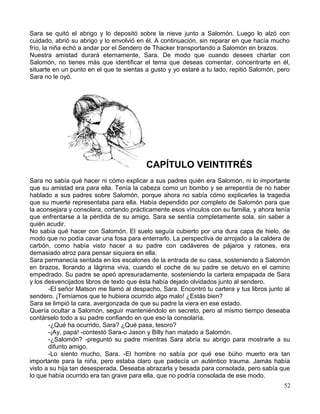 Sara se quitó el abrigo y lo depositó sobre la nieve junto a Salomón. Luego lo alzó con
cuidado, abrió su abrigo y lo envolvió en él. A continuación, sin reparar en que hacía mucho
frío, la niña echó a andar por el Sendero de Thacker transportando a Salomón en brazos.
Nuestra amistad durará eternamente, Sara. De modo que cuando desees charlar con
Salomón, no tienes más que identificar el tema que deseas comentar, concentrarte en él,
situarte en un punto en el que te sientas a gusto y yo estaré a tu lado, repitió Salomón, pero
Sara no le oyó.
CAPÍTULO VEINTITRÉS
Sara no sabía qué hacer ni cómo explicar a sus padres quién era Salomón, ni lo importante
que su amistad era para ella. Tenía la cabeza como un bombo y se arrepentía de no haber
hablado a sus padres sobre Salomón, porque ahora no sabía cómo explicarles la tragedia
que su muerte representaba para ella. Había dependido por completo de Salomón para que
la aconsejara y consolara, cortando prácticamente esos vínculos con su familia, y ahora tenía
que enfrentarse a la pérdida de su amigo. Sara se sentía completamente sola, sin saber a
quién acudir.
No sabía qué hacer con Salomón. El suelo seguía cubierto por una dura capa de hielo, de
modo que no podía cavar una fosa para enterrarlo. La perspectiva de arrojado a la caldera de
carbón, como había visto hacer a su padre con cadáveres de pájaros y ratones, era
demasiado atroz para pensar siquiera en ella.
Sara permanecía sentada en los escalones de la entrada de su casa, sosteniendo a Salomón
en brazos, llorando a lágrima viva, cuando el coche de su padre se detuvo en el camino
empedrado. Su padre se apeó apresuradamente, sosteniendo la cartera empapada de Sara
y los desvencijados libros de texto que ésta había dejado olvidados junto al sendero.
-El señor Matson me llamó al despacho, Sara. Encontró tu cartera y tus libros junto al
sendero. ¡Temíamos que te hubiera ocurrido algo malo! ¿Estás bien?
Sara se limpió la cara, avergonzada de que su padre la viera en ese estado.
Quería ocultar a Salomón, seguir manteniéndolo en secreto, pero al mismo tiempo deseaba
contárselo todo a su padre confiando en que eso la consolaría.
-¿Qué ha ocurrido, Sara? ¿Qué pasa, tesoro?
-¡Ay, papá! -contestó Sara-o Jason y Billy han matado a Salomón.
-¿Salomón? -preguntó su padre mientras Sara abría su abrigo para mostrarle a su
difunto amigo.
-Lo siento mucho, Sara. -El hombre no sabía por qué ese búho muerto era tan
importante para la niña, pero estaba claro que padecía un auténtico trauma. Jamás había
visto a su hija tan desesperada. Deseaba abrazarla y besada para consolada, pero sabía que
lo que había ocurrido era tan grave para ella, que no podría consolada de ese modo.
52
 