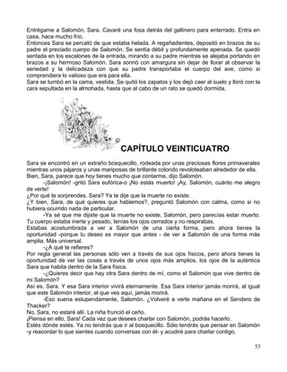 Entrégame a Salomón, Sara. Cavaré una fosa detrás del gallinero para enterrado. Entra en
casa, hace mucho frío.
Entonces Sara se percató de que estaba helada. A regañadientes, depositó en brazos de su
padre el preciado cuerpo de Salomón. Se sentía débil y profundamente apenada. Se quedó
sentada en los escalones de la entrada, mirando a su padre mientras se alejaba portando en
brazos a su hermoso Salomón. Sara sonrió con amargura sin dejar de llorar al observar la
seriedad y la delicadeza con que su padre transportaba el cuerpo del ave, como si
comprendiera lo valioso que era para ella.
Sara se tumbó en la cama, vestida. Se quitó los zapatos y los dejó caer al suelo y lloró con la
cara sepultada en la almohada, hasta que al cabo de un rato se quedó dormida.
CAPÍTULO VEINTICUATRO
Sara se encontró en un extraño bosquecillo, rodeada por unas preciosas flores primaverales
mientras unos pájaros y unas mariposas de brillante colorido revoloteaban alrededor de ella.
Bien, Sara, parece que hoy tienes mucho que contarme, dijo Salomón.
-¡Salomón! -gritó Sara eufórica-o ¡No estás muerto! ¡Ay, Salomón, cuánto me alegro
de verte!
¿Por qué te sorprendes, Sara? Ya te dije que la muerte no existe.
¿Y bien, Sara, de qué quieres que hablemos?, preguntó Salomón con calma, como si no
hubiera ocurrido nada de particular.
-Ya sé que me dijiste que la muerte no existe, Salomón, pero parecías estar muerto.
Tu cuerpo estaba inerte y pesado, tenías los ojos cerrados y no respirabas.
Estabas acostumbrada a ver a Salomón de una cierta forma, pero ahora tienes la
oportunidad -porque tu deseo es mayor que antes - de ver a Salomón de una forma más
amplia. Más universal.
-¿A qué te refieres?
Por regla general las personas sólo ven a través de sus ojos físicos, pero ahora tienes la
oportunidad de ver las cosas a través de unos ojos más amplios, los ojos de la auténtica
Sara que habita dentro de la Sara física.
-¿Quieres decir que hay otra Sara dentro de mí, como el Salomón que vive dentro de
mi Salomón?
Así es, Sara. Y esa Sara interior vivirá eternamente. Esa Sara interior jamás morirá, al igual
que este Salomón interior, el que ves aquí, jamás morirá.
-Eso suena estupendamente, Salomón. ¿Volveré a verte mañana en el Sendero de
Thacker?
No, Sara, no estaré allí. La niña frunció el ceño.
¡Piensa en ello, Sara! Cada vez que desees charlar con Salomón, podrás hacerlo.
Estés dónde estés. Ya no tendrás que ir al bosquecillo. Sólo tendrás que pensar en Salomón
-y reacordar lo que sientes cuando conversas con él- y acudiré para charlar contigo.
53
 