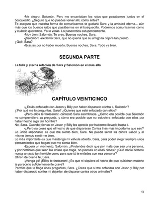 -Me alegro, Salomón. Pero me encantaban los ratos que pasábamos juntos en el
bosquecillo. ¿Seguro que no puedes volver allí, como antes?
Te aseguro que nuestra forma de comunicarnos te gustará Sara y la amistad eterna... aún
más que los buenos ratos que pasábamos en el bosquecillo. Podremos comunicarnos cómo
y cuándo queramos. Ya lo verás. Lo pasaremos estupendamente.
-Muy bien, Salomón. Te creo. Buenas noches, Sara.
-¡Salomón! -exclamó Sara, que no quería que su amigo la dejara tan pronto.
¿Qué, Sara?
-Gracias por no haber muerto. Buenas noches, Sara. Todo va bien.
SEGUNDA PARTE
La feliz y eterna relación de Sara y Salomón en el más allá
CAPÍTULO VEINTICINCO
-¿Estás enfadado con Jason y Billy por haber disparado contra ti, Salomón?
¿'Por qué me lo preguntas, Sara? ¿Quieres que esté enfadado con ellos?
-¡Pero ellos te tirotearon! -contestó Sara asombrada. ¿Cómo era posible que Salomón
no comprendiera su pregunta, y cómo era posible que no estuviera enfadado con ellos por
haber hecho algo tan horrible?
No, Sara. Cuando pienso en Jason y Billy les aprecio por haberme llevado hasta ti.
-¿Pero no crees que el hecho de que dispararan Contra ti es más importante que eso?
Lo único importante es que me siento bien, Sara. No puedo sentir ira contra Jason y al
mismo tiempo sentirme bien.
Lo más importante es que mantenga mi válvula abierta, Sara, para poder elegir siempre unos
pensamientos que hagan que me sienta bien.
-Espera un momento, Salomón. ¿Pretendes decir que por mala que sea una persona,
y por horribles que sean las cosas que haga, no piensas en esas cosas? ¿Qué nadie comete
nunca un acto tan horrible como para que tú te enfades con esa persona?
Obran de buena fe, Sara.
-¡Venga ya! ¡Ellos te tirotearon! ¿Es que ni siquiera el hecho de que quisieran matarte
te parece lo suficientemente grave?
Permite que te haga unas preguntas, Sara. ¿Crees que si me enfadara con Jason y Billy por
haber disparado contra mí dejarían de disparar contra otros animales?
54
 
