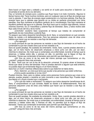 Sara buscó un lugar seco y soleado y se sentó en el suelo para escuchar a Salomón. Le
encantaba el sonido de la voz del búho.
Hay un torrente de energía pura y positiva que fluye hacia ti en todo momento. Algunos lo
llaman fuerza vital. Tiene muchos nombres, pero en cualquier caso es el flujo de energía que
creó tu planeta. Y ese flujo de energía sigue sosteniendo a tu hermoso planeta. Ese flujo de
energía hace que tu planeta siga girando en su órbita en perfecta proximidad con otros
planetas. Ese flujo mantiene el equilibrio perfecto de tu microbiología. Ese flujo mantiene el
equilibrio perfecto del agua en tu planeta. Ese flujo hace que tu corazón siga latiendo, incluso
mientras duermes. Es un maravilloso y potente flujo de bienestar, Sara, y todos recibís este
flujo cada minuto del día y de la noche.
-¡Córcholis! -exclamó Sara suspirando al tiempo que trataba de comprender el
significado de ese maravilloso y potente flujo.
Te aseguro que todos desearían beneficiarse de él, Sara, si comprendieran en qué consiste.
Nadie se resiste a él deliberadamente. Pero las personas adquieren unas de otras unos
hábitos que hacen que se resistan a ese flujo de bienestar.
-¿Por ejemplo?
La causa principal de que las personas se resistan a ese flujo de bienestar es el hecho de
contemplar lo que han creado otros que se han resistido a él.
Sara se quedó perpleja. No acababa de entenderlo. Verás, Sara, cuando prestas atención a
algo, por el mero hecho de observarlo empiezas a vibrar junto con ello, por así decir,
mientras lo observas. De modo que si contemplas una enfermedad, durante el tiempo que la
observas, o hablas sobre ella, o piensas en ella, no permites que te llegue el flujo de
bienestar. Tienes que contemplar el bienestar para permitir que éste llegue a ti.
-¡Ah! Eso es como lo de las aves del mismo plumaje que comentamos un día,
¿verdad? -preguntó Sara más animada.
Sí, Sara. Tiene que ver con la ley de la atracción universal. Si quieres atraer el bienestar,
tienes que vibrar al ritmo del bienestar. Pero si prestas atención a alguien que está enfermo,
no puedes dejar que el bienestar llegue a ti al mismo tiempo.
Sara hizo un mohín mientras reflexionaba sobre lo que Salomón le había dicho.
-Pero, Salomón, yo creía que tenía que ayudar a las personas que están enfermas.
¿Cómo puedo ayudarlas si no las miro?
Puedes mirar/as, Sara, pero no debes verlas como personas Como persona que vives en tu
planeta, puedes aceptar o resistirte en todo momento a ese maravilloso flujo. Puedes dejar
que llegue a ti y fluya a través tuyo o rechazarlo.
-¿Por qué iba nadie a rechazado? Te aseguro que todos desearían beneficiarse de él,
Sara, si comprendieran en qué consiste. Nadie se resiste a él deliberadamente. Pero las
personas adquieren unas de otras unos hábitos que hacen que se resistan a ese flujo de
bienestar.
-¿Por ejemplo?
La causa principal de que las personas se resistan a ese flujo de bienestar es el hecho de
contemplar lo que han creado otros que se han resistido a él.
Sara se quedó perpleja. No acababa de entenderlo. Verás, Sara, cuando prestas atención a
algo, por el mero hecho de observarlo empiezas a vibrar junto con ello, por así decir,
mientras lo observas. De modo que si contemplas una enfermedad, durante el tiempo que la
observas, o hablas sobre ella, o Piensas en ella, no permites que te llegue el flujo de
bienestar. Tienes que contemplar el bienestar para permitir que éste llegue a ti.
-¡Ah! Eso es como lo de las aves del mismo plumaje que comentamos un día,
¿verdad? -preguntó Sara más animada.
58
 