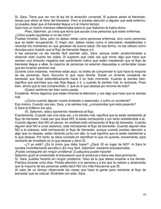 Sí, Sara. Tiene que ver con la ley de la atracción universal. Si quieres atraer el bienestar,
tienes que vibrar al ritmo del bienestar. Pero si prestas atención a alguien que está enfermo,
no puedes dejar que el bienestar llegue a ti al mismo tiempo.
Sara hizo un mohín mientras reflexionaba sobre lo que Salomón le había dicho.
-Pero, Salomón, yo creía que tenía que ayudar a las personas que están enfermas.
¿Cómo puedo ayudarlas si no las miro?
Puedes mirarlas, Sara, pero no debes verlas como personas enfermas, sino como personas
que se están recuperando. O mejor aún, debes verlas como si estuvieran restablecidas o
recordar los momentos en que gozaban de buena salud. De esa forma, no las utilizas como
disculpa para impedir que el flujo de bienestar llegue a ti.
A las personas no les resulta fácil asimilar esto, Sara, porque están acostumbradas a
observar todo cuanto les rodea. Si supieran que cada vez que miran algo que hace que
sientan una emoción negativa ese sentimiento indica que están impidiendo que el flujo de
bienestar llegue a ellas, la mayoría de personas no estarían dispuestas a contemplar cosas
que les hicieran sentirse mal.
Durante unos instantes, mientras estás aquí, no trates de comprender lo que hace la mayoría
de las personas, Sara. Escucha lo que vaya decirte. Existe un torrente constante de
bienestar que fluye sistemáticamente hacia ti en todo momento. Cuando te sientes bien,
significa que permites que ese flujo llegue a ti, y cuando te sientes mal, lo rechazas. Pues
bien, ahora que lo has comprendido, c' qué es lo que deseas por encima de todo?
-Quiero sentirme tan bien como pueda.
Excelente. Ahora digamos que estás mirando la televisión y ves algo que hace que te sientas
mal.
-¿Como cuando alguien muere tiroteado o asesinado, o sufre un accidente?
Eso mismo. Cuando ves eso, Sara, y te sientes mal, ¿comprendes qué está pasando?
A Sara le brillaron los ojos.
-Sí, Salomón, estoy oponiendo resistencia al flujo.
Exactamente. Cuando ves una cosa así, y te sientes mal, significa que te estás resistiendo al
flujo de bienestar. Cada vez que dices NO, lo estás rechazando y por tanto resistiéndote a él.
Cuando alguien dice NO al cáncer, en realidad está rechazando el flujo de bienestar. Cuando
alguien dice NO a unos asesinos, está rechazando el flujo de bienestar. Cuando alguien dice
NO a la pobreza, está rechazando el flujo de bienestar, porque cuando prestas atención a
algo que no deseas, estás vibrando junto con ello, lo cual significa que te estás resistiendo a
lo que deseas. Por tanto, la clave consiste en identificar lo que no quieres, brevemente, para
centrarte de inmediato en lo que deseas y decir SÍ.
-¿Y ya está? ¿Es lo único que debo hacer? ¿Decir SÍ en lugar de NO? -A Sara le
sonaba increíblemente sencillo-o ¡Es muy fácil, Salomón! -exclamó entusiasmada-.
¡Puedo conseguirlo sin ningún problema! ¡Cualquiera puede hacerla!
Salomón gozó al contemplar el entusiasmo que le producía a Sara ese descubrimiento.
Sí, Sara, puedes hacerla sin ningún problema. Yeso es lo que debes enseñar a los demás.
Practica durante unos días. Presta atención a tu persona y a los que te rodean y observarás
que la mayoría de las personas soléis decir NO con más frecuencia que SÍ.
Al cabo de un tiempo observarás las cosas que hace la gente para resistirse al flujo de
bienestar que es natural. Diviértete con esto, Sara.
59
 