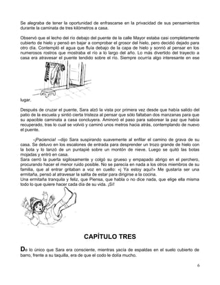 Se alegraba de tener la oportunidad de enfrascarse en la privacidad de sus pensamientos
durante la caminata de tres kilómetros a casa.
Observó que el lecho del río debajo del puente de la calle Mayor estaba casi completamente
cubierto de hielo y pensó en bajar a comprobar el grosor del hielo, pero decidió dejado para
otro día. Contempló el agua que fluía debajo de la capa de hielo y sonrió al pensar en los
numerosos rostros que mostraba el río a lo largo del año. Lo más divertido del trayecto a
casa era atravesar el puente tendido sobre el río. Siempre ocurría algo interesante en ese
lugar.
Después de cruzar el puente, Sara alzó la vista por primera vez desde que había salido del
patio de la escuela y sintió cierta tristeza al pensar que sólo faltaban dos manzanas para que
su apacible caminata a casa concluyera. Aminoró el paso para saborear la paz que había
recuperado, tras lo cual se volvió y caminó unos metros hacia atrás, contemplando de nuevo
el puente.
-¡Paciencia! --dijo Sara suspirando suavemente al enfilar el camino de grava de su
casa. Se detuvo en los escalones de entrada para desprender un trozo grande de hielo con
la bota y lo lanzó de un puntapié sobre un montón de nieve. Luego se quitó las botas
mojadas y entró en casa.
Sara cerró la puerta sigilosamente y colgó su grueso y empapado abrigo en el perchero,
procurando hacer el menor ruido posible. No se parecía en nada a los otros miembros de su
familia, que al entrar gritaban a voz en cuello: «j Ya estoy aquí!» Me gustaría ser una
ermitaña, pensó al atravesar la salita de estar para dirigirse a la cocina.
Una ermitaña tranquila y feliz, que Piensa, que habla o no dice nada, que elige ella misma
todo lo que quiere hacer cada día de su vida. ¡Sí!
CAPÍTULO TRES
De lo único que Sara era consciente, mientras yacía de espaldas en el suelo cubierto de
barro, frente a su taquilla, era de que el codo le dolía mucho.
6
 