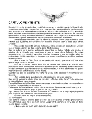 CAPÍTULO VEINTISIETE
Durante todo el día siguiente Sara no dejó de pensar en lo que Salomón le había explicado.
Le entusiasmaba haber comprendido una cosa que Salomón consideraba tan importante,
pero a medida que pasaba el tiempo desde su última conversación con el búho, empezó a
dudar de haber entendido bien lo que éste pretendía enseñarle. No obstante, Sara recordó
que Salomón le había animado a observar a los demás, para comprobar que decían con más
frecuencia NO que SÍ, de modo que decidió prestar más atención a ese detalle.
-No te retrases esta tarde, Sara -le advirtió su madre-o Vienen unos invitados a cenar
y tienes que ayudarme. No queremos que nuestros invitados vean la casa patas arriba,
¿verdad?
-De acuerdo -respondió Sara de mala gana. No le apetecía en absoluto que vinieran
unos invitados a cenar. -Lo digo en serio, Sara. ¡No te retrases!
Sara se detuvo en la puerta, gratamente sorprendida de haber hallado una prueba, al
principio de la jornada, que confirmaba lo que le había dicho Salomón. Se movió
pausadamente, con mirada inexpresiva, mientras repasaba lo que recordaba sobre las
explicaciones de Salomón, dejando sin querer que entrara una ráfaga de aire frío a través de
la puerta abierta.
-¡Por el amor de Dios, Sara! No te quedes ahí parada, que entra frío! Vete si no
quieres llegar tarde a la escuela.
¡Esto es increíble!, pensó Sara. En los últimos dos minutos su madre había
pronunciado cinco afirmaciones inequívocas sobre lo que no deseaba y Sara no recordaba
una sola afirmación que indicara lo que su madre deseaba. Y lo más asombroso era que su
madre ni siquiera se había dado cuenta de ello.
Cuando Sara bajó los escalones del porche vio que su padre acababa de retirar la nieve de
la acera.
-¡Ten cuidado, Sara, que el camino está resbaladizo! No vayas a caerte.
Sara sonrió satisfecha. ¡Jolín! ¡Esto es increíble! --¿Me has oído, Sara? Te he dicho que
tengas cuidado no vayas a caerte.
En realidad Sara no había oído a su padre expresar una rotunda negativa, pero sus palabras
indicaban claramente lo que no deseaba.
En la mente de Sara bullía una multitud de pensamientos. Deseaba expresar lo que quería.
-No me pasará nada, papá --dijo-o No me caigo nunca.
¡Ojo!, pensó Sara. Eso no es decir claramente SÍ. Deseando ser el mejor ejemplo positivo
para su padre, Sara se detuvo, se volvió hacia él y dijo:
-Gracias, papá, por limpiar la nieve del camino.
Así no me caeré.
Sara soltó la carcajada al oírse decir que «no» se caería cuando pretendía pronunciar una
frase afirmativa. ¡Esto no es tan fácil!, pensó. Luego volvió a echarse a reír y, casi sin darse
cuenta, dijo en voz alta:
-¿Que no va a ser fácil? ¡Jolín, Salomón, tenías razón!
60
 