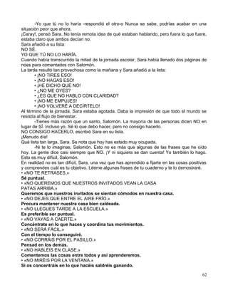 -Yo que tú no lo haría -respondió el otro-o Nunca se sabe, podrías acabar en una
situación peor que ahora.
¡Caray!, pensó Sara. No tenía remota idea de qué estaban hablando, pero fuera lo que fuere,
estaba claro que ambos decían no.
Sara añadió a su lista:
NO SÉ.
YO QUE TÚ NO LO HARÍA.
Cuando había transcurrido la mitad de la jornada escolar, Sara había llenado dos páginas de
noes para comentados con Salomón.
La tarde resultó tan provechosa como la mañana y Sara añadió a la lista:
• ¡NO TIRES ESO!
• ¡NO HAGAS ESO!
• ¡HE DICHO QUE NO!
• ¿NO ME OYES?
• ¿ES QUE NO HABLO CON CLARIDAD?
• ¡NO ME EMPUJES!
• ¡NO VOLVERÉ A DECÍRTELO!
Al término de la jornada, Sara estaba agotada. Daba la impresión de que todo el mundo se
resistía al flujo de bienestar.
-Tienes más razón que un santo, Salomón. La mayoría de las personas dicen NO en
lugar de SÍ. Incluso yo. Sé lo que debo hacer, pero no consigo hacerlo.
NO CONSIGO HACERLO, escribió Sara en su lista.
¡Menudo día!
Qué lista tan larga, Sara. Se nota que hoy has estado muy ocupada.
-Ni te lo imaginas, Salomón. Esto no es más que algunas de las frases que he oído
hoy. La gente dice casi siempre que NO. ¡Y ni siquiera se dan cuenta! Yo también lo hago.
Esto es muy difícil, Salomón.
En realidad no es tan difícil, Sara, una vez que has aprendido a fijarte en las cosas positivas
y comprendes cuál es tu objetivo. Léeme algunas frases de tu cuaderno y te lo demostraré.
• «NO TE RETRASES.»
Sé puntual.
• «NO QUEREMOS QUE NUESTROS INVITADOS VEAN LA CASA
PATAS ARRIBA.»
Queremos que nuestros invitados se sientan cómodos en nuestra casa.
• «NO DEJES QUE ENTRE EL AIRE FRÍO.»
Procura mantener nuestra casa bien caldeada.
• «NO LLEGUES TARDE A LA ESCUELA.»
Es preferible ser puntual.
• «NO VAYAS A CAERTE.»
Concéntrate en lo que haces y coordina tus movimientos.
• «NO SERÁ FÁCIL.»
Con el tiempo lo conseguiré.
• «NO CORRÁIS POR EL PASILLO.»
Pensad en los demás.
• «NO HABLÉIS EN CLASE.»
Comentemos las cosas entre todos y así aprenderemos.
• «NO MIRÉIS POR LA VENTANA.»
Si os concentráis en lo que hacéis saldréis ganando.
62
 
