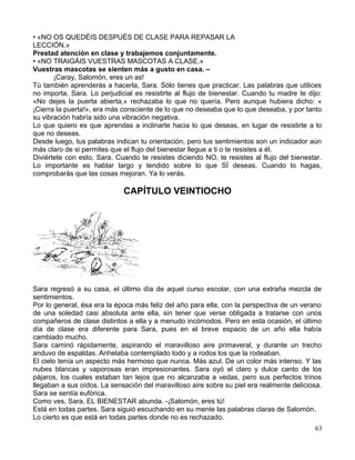 • «NO OS QUEDÉIS DESPUÉS DE CLASE PARA REPASAR LA
LECCIÓN.»
Prestad atención en clase y trabajemos conjuntamente.
• «NO TRAIGÁIS VUESTRAS MASCOTAS A CLASE.»
Vuestras mascotas se sienten más a gusto en casa. –
¡Caray, Salomón, eres un as!
Tú también aprenderás a hacerla, Sara. Sólo tienes que practicar. Las palabras que utilices
no importa, Sara. Lo perjudicial es resistirte al flujo de bienestar. Cuando tu madre te dijo:
«No dejes la puerta abierta,» rechazaba lo que no quería. Pero aunque hubiera dicho: «
¡Cierra la puerta!», era más consciente de lo que no deseaba que lo que deseaba, y por tanto
su vibración habría sido una vibración negativa.
Lo que quiero es que aprendas a inclinarte hacia lo que deseas, en lugar de resistirte a lo
que no deseas.
Desde luego, tus palabras indican tu orientación, pero tus sentimientos son un indicador aún
más claro de si permites que el flujo del bienestar llegue a ti o te resistes a él.
Diviértete con esto, Sara. Cuando te resistes diciendo NO, te resistes al flujo del bienestar.
Lo importante es hablar largo y tendido sobre lo que SÍ deseas. Cuando lo hagas,
comprobarás que las cosas mejoran. Ya lo verás.
CAPÍTULO VEINTIOCHO
Sara regresó a su casa, el último día de aquel curso escolar, con una extraña mezcla de
sentimientos.
Por lo general, ésa era la época más feliz del año para ella, con la perspectiva de un verano
de una soledad casi absoluta ante ella, sin tener que verse obligada a tratarse con unos
compañeros de clase distintos a ella y a menudo incómodos. Pero en esta ocasión, el último
día de clase era diferente para Sara, pues en el breve espacio de un año ella había
cambiado mucho.
Sara caminó rápidamente, aspirando el maravilloso aire primaveral, y durante un trecho
anduvo de espaldas. Anhelaba contemplado todo y a rodos los que la rodeaban.
El cielo tenía un aspecto más hermoso que nunca. Más azul. De un color más intenso. Y las
nubes blancas y vaporosas eran impresionantes. Sara oyó el claro y dulce canto de los
pájaros, los cuales estaban tan lejos que no alcanzaba a vedas, pero sus perfectos trinos
llegaban a sus oídos. La sensación del maravilloso aire sobre su piel era realmente deliciosa.
Sara se sentía eufórica.
Como ves, Sara, EL BIENESTAR abunda. -¡Salomón, eres tú!
Está en todas partes. Sara siguió escuchando en su mente las palabras claras de Salomón.
Lo cierto es que está en todas partes donde no es rechazado.
63
 