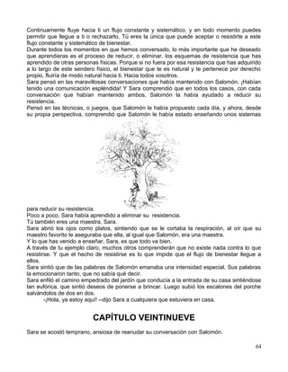 Continuamente fluye hacia ti un flujo constante y sistemático, y en todo momento puedes
permitir que llegue a ti o rechazarlo. Tú eres la única que puede aceptar o resistirte a este
flujo constante y sistemático de bienestar.
Durante todos los momentos en que hemos conversado, lo más importante que he deseado
que aprendieras es el proceso de reducir, o eliminar, los esquemas de resistencia que has
aprendido de otras personas físicas. Porque si no fuera por esa resistencia que has adquirido
a lo largo de este sendero físico, el bienestar que te es natural y te pertenece por derecho
propio, fluiría de modo natural hacia ti. Hacia todos vosotros.
Sara pensó en las maravillosas conversaciones que había mantenido con Salomón. ¡Habían
tenido una comunicación espléndida! Y Sara comprendió que en todos los casos, con cada
conversación que habían mantenido ambos, Salomón la había ayudado a reducir su
resistencia.
Pensó en las técnicas, o juegos, que Salomón le había propuesto cada día, y ahora, desde
su propia perspectiva, comprendió que Salomón le había estado enseñando unos sistemas
para reducir su resistencia.
Poco a poco, Sara había aprendido a eliminar su resistencia.
Tú también eres una maestra, Sara.
Sara abrió los ojos como platos, sintiendo que se le cortaba la respiración, al oír que su
maestro favorito le aseguraba que ella, al igual que Salomón, era una maestra.
Y lo que has venido a enseñar, Sara, es que todo va bien.
A través de tu ejemplo claro, muchos otros comprenderán que no existe nada contra lo que
resistirse. Y que el hecho de resistirse es lo que impide que el flujo de bienestar llegue a
ellos.
Sara sintió que de las palabras de Salomón emanaba una intensidad especial. Sus palabras
la emocionaron tanto, que no sabía qué decir.
Sara enfiló el camino empedrado del jardín que conducía a la entrada de su casa sintiéndose
tan eufórica, que sintió deseos de ponerse a brincar. Luego subió los escalones del porche
salvándolos de dos en dos.
-¡Hola, ya estoy aquí! --dijo Sara a cualquiera que estuviera en casa.
CAPÍTULO VEINTINUEVE
Sara se acostó temprano, ansiosa de reanudar su conversación con Salomón.
64
 