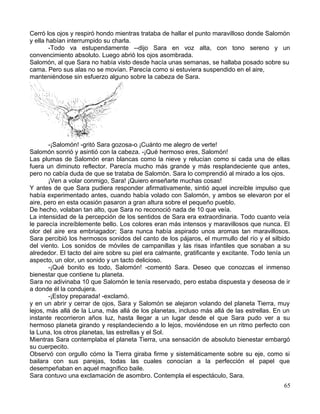 Cerró los ojos y respiró hondo mientras trataba de hallar el punto maravilloso donde Salomón
y ella habían interrumpido su charla.
-Todo va estupendamente --dijo Sara en voz alta, con tono sereno y un
convencimiento absoluto. Luego abrió los ojos asombrada.
Salomón, al que Sara no había visto desde hacía unas semanas, se hallaba posado sobre su
cama. Pero sus alas no se movían. Parecía como si estuviera suspendido en el aire,
manteniéndose sin esfuerzo alguno sobre la cabeza de Sara.
-¡Salomón! -gritó Sara gozosa-o ¡Cuánto me alegro de verte!
Salomón sonrió y asintió con la cabeza. -¡Qué hermoso eres, Salomón!
Las plumas de Salomón eran blancas como la nieve y relucían como si cada una de ellas
fuera un diminuto reflector. Parecía mucho más grande y más resplandeciente que antes,
pero no cabía duda de que se trataba de Salomón. Sara lo comprendió al mirado a los ojos.
¡Ven a volar conmigo, Sara! ¡Quiero enseñarte muchas cosas!
Y antes de que Sara pudiera responder afirmativamente, sintió aquel increíble impulso que
había experimentado antes, cuando había volado con Salomón, y ambos se elevaron por el
aire, pero en esta ocasión pasaron a gran altura sobre el pequeño pueblo.
De hecho, volaban tan alto, que Sara no reconoció nada de 10 que veía.
La intensidad de la percepción de los sentidos de Sara era extraordinaria. Todo cuanto veía
le parecía increíblemente bello. Los colores eran más intensos y maravillosos que nunca. El
olor del aire era embriagador; Sara nunca había aspirado unos aromas tan maravillosos.
Sara percibió los hermosos sonidos del canto de los pájaros, el murmullo del río y el silbido
del viento. Los sonidos de móviles de campanillas y las risas infantiles que sonaban a su
alrededor. El tacto del aire sobre su piel era calmante, gratificante y excitante. Todo tenía un
aspecto, un olor, un sonido y un tacto delicioso.
-¡Qué bonito es todo, Salomón! -comentó Sara. Deseo que conozcas el inmenso
bienestar que contiene tu planeta.
Sara no adivinaba 10 que Salomón le tenía reservado, pero estaba dispuesta y deseosa de ir
a donde él la condujera.
-¡Estoy preparada! -exclamó.
y en un abrir y cerrar de ojos, Sara y Salomón se alejaron volando del planeta Tierra, muy
lejos, más allá de la Luna, más allá de los planetas, incluso más allá de las estrellas. En un
instante recorrieron años luz, hasta llegar a un lugar desde el que Sara pudo ver a su
hermoso planeta girando y resplandeciendo a lo lejos, moviéndose en un ritmo perfecto con
la Luna, los otros planetas, las estrellas y el Sol.
Mientras Sara contemplaba el planeta Tierra, una sensación de absoluto bienestar embargó
su cuerpecito.
Observó con orgullo cómo la Tierra giraba firme y sistemáticamente sobre su eje, como si
bailara con sus parejas, todas las cuales conocían a la perfección el papel que
desempeñaban en aquel magnífico baile.
Sara contuvo una exclamación de asombro. Contempla el espectáculo, Sara.
65
 