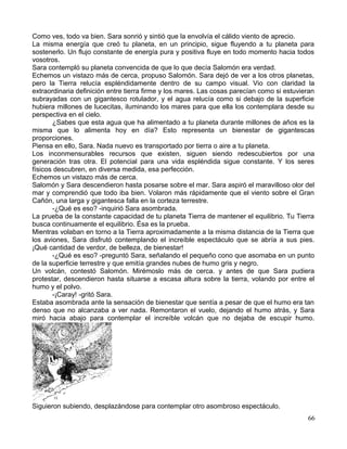 Como ves, todo va bien. Sara sonrió y sintió que la envolvía el cálido viento de aprecio.
La misma energía que creó tu planeta, en un principio, sigue fluyendo a tu planeta para
sostenerlo. Un flujo constante de energía pura y positiva fluye en todo momento hacia todos
vosotros.
Sara contempló su planeta convencida de que lo que decía Salomón era verdad.
Echemos un vistazo más de cerca, propuso Salomón. Sara dejó de ver a los otros planetas,
pero la Tierra relucía espléndidamente dentro de su campo visual. Vio con claridad la
extraordinaria definición entre tierra firme y los mares. Las cosas parecían como si estuvieran
subrayadas con un gigantesco rotulador, y el agua relucía como si debajo de la superficie
hubiera millones de lucecitas, iluminando los mares para que ella los contemplara desde su
perspectiva en el cielo.
¿Sabes que esta agua que ha alimentado a tu planeta durante millones de años es la
misma que lo alimenta hoy en día? Esto representa un bienestar de gigantescas
proporciones.
Piensa en ello, Sara. Nada nuevo es transportado por tierra o aire a tu planeta.
Los inconmensurables recursos que existen, siguen siendo redescubiertos por una
generación tras otra. El potencial para una vida espléndida sigue constante. Y los seres
físicos descubren, en diversa medida, esa perfección.
Echemos un vistazo más de cerca.
Salomón y Sara descendieron hasta posarse sobre el mar. Sara aspiró el maravilloso olor del
mar y comprendió que todo iba bien. Volaron más rápidamente que el viento sobre el Gran
Cañón, una larga y gigantesca falla en la corteza terrestre.
-¿Qué es eso? -inquirió Sara asombrada.
La prueba de la constante capacidad de tu planeta Tierra de mantener el equilibrio. Tu Tierra
busca continuamente el equilibrio. Ésa es la prueba.
Mientras volaban en torno a la Tierra aproximadamente a la misma distancia de la Tierra que
los aviones, Sara disfrutó contemplando el increíble espectáculo que se abría a sus pies.
¡Qué cantidad de verdor, de belleza, de bienestar!
-¿Qué es eso? -preguntó Sara, señalando el pequeño cono que asomaba en un punto
de la superficie terrestre y que emitía grandes nubes de humo gris y negro.
Un volcán, contestó Salomón. Mirémoslo más de cerca. y antes de que Sara pudiera
protestar, descendieron hasta situarse a escasa altura sobre la tierra, volando por entre el
humo y el polvo.
-¡Caray! -gritó Sara.
Estaba asombrada ante la sensación de bienestar que sentía a pesar de que el humo era tan
denso que no alcanzaba a ver nada. Remontaron el vuelo, dejando el humo atrás, y Sara
miró hacia abajo para contemplar el increíble volcán que no dejaba de escupir humo.
Siguieron subiendo, desplazándose para contemplar otro asombroso espectáculo.
66
 