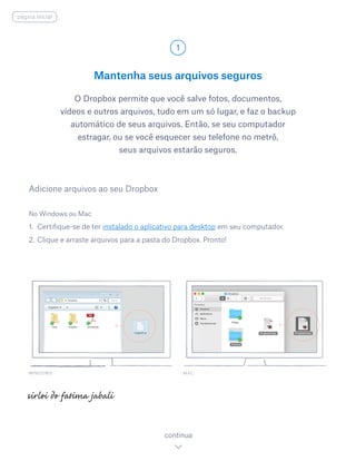 Mantenha seus arquivos seguros
O Dropbox permite que você salve fotos, documentos,
vídeos e outros arquivos, tudo em um só lugar, e faz o backup
automático de seus arquivos. Então, se seu computador
estragar, ou se você esquecer seu telefone no metrô,
seus arquivos estarão seguros.
No Windows ou Mac
1.	 Certifique-se de ter instalado o aplicativo para desktop em seu computador.
2.	Clique e arraste arquivos para a pasta do Dropbox. Pronto!
Adicione arquivos ao seu Dropbox
WINDOWS
1
continua
página inicial
MAC
 