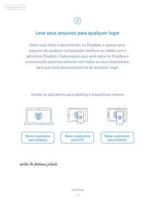 Salve suas fotos e documentos no Dropbox, e acesse seus
arquivos de qualquer computador, telefone ou tablet com o
aplicativo Dropbox. Cada arquivo que você salva no Dropbox é
sincronizado automaticamente com todos os seus dispositivos,
para que você possa acessá-los de qualquer lugar.
Leve seus arquivos para qualquer lugar
2
Baixe o aplicativo
para desktop
Baixe o aplicativo
para iOS
Baixe o aplicativo
para Android
continua
Instale os aplicativos para desktop e dispositivos móveis
página inicial
 