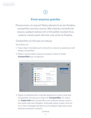 Precisa enviar um arquivo? Basta adicioná-lo ao seu Dropbox,
compartilhar seu link e pronto. Não importa o tamanho do
arquivo; qualquer pessoa com o link poderá visualizá-lo ou
copiá-lo, mesmo quem não tiver uma conta no Dropbox.
Envie arquivos grandes
3
continua
página inicial
No dropbox.com
1.	 Faça o login no dropbox.com e encontre o arquivo ou pasta que você
deseja compartilhar.
2.	Passe o mouse sobre o arquivo ou pasta e clique no botão
Compartilhar que irá aparecer.
3.	Digite os endereços de e-mail das pessoas com quem você quer
compartilhar um arquivo, e clique em Compartilhar. Ou clique
em Copiar link para compartilhar com qualquer pessoa, mesmo
com quem não usa o Dropbox. Você pode copiar e colar o link em
um e-mail, mensagem de texto ou em qualquer lugar para outras
pessoas acessarem o arquivo.
Compartilhe um link para um arquivo
 