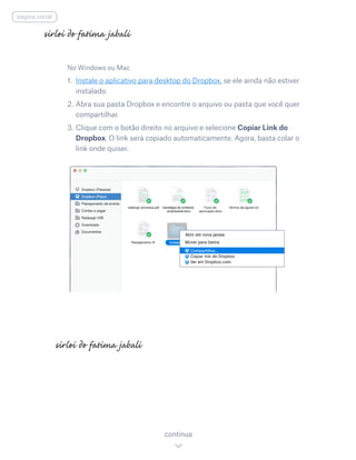 No Windows ou Mac
1.	 Instale o aplicativo para desktop do Dropbox, se ele ainda não estiver
instalado.
2.	Abra sua pasta Dropbox e encontre o arquivo ou pasta que você quer
compartilhar.
3.	Clique com o botão direito no arquivo e selecione Copiar Link do
Dropbox. O link será copiado automaticamente. Agora, basta colar o
link onde quiser.
continua
página inicial
 