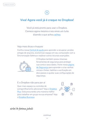 Você já está pronto para usar o Dropbox.
Comece agora mesmo e nos envie um tuíte
dizendo o que achou achou.
Viva! Agora você já é craque no Dropbox!
5
continua
página inicial
Veja mais dicas e truques
Confira nossa Central de ajuda para aprender a recuperar versões
antigas de arquivos, economizar espaço em seu computador com a
Sincronização Seletiva e explorar outros recursos avançados.
				 O Dropbox também possui diversas
ferramentas de segurança para proteger
sua conta e seus dados. Visite nossa página
de Segurança para aprender a criar senhas
únicas e fortes, habilitar a verificação em
dois passos e ajustar suas configurações de
segurança.
E o Dropbox não para por aí
Quer mais espaço ou controles de
compartilhamento adicionais? Veja o Dropbox
Plus. Está procurando uma maneira melhor
para trabalhar em grupo na sua empresa? Veja
o Dropbox Business.
 