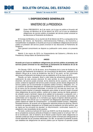 BOLETÍN OFICIAL DEL ESTADO
Núm. 57	 Sábado 7 de marzo de 2015	 Sec. I. Pág. 20681
I. DISPOSICIONES GENERALES
MINISTERIO DE LAPRESIDENCIA
2437 Orden PRE/385/2015, de 6 de marzo, por la que se publica el Acuerdo del
Consejo de Ministros de 20 de febrero de 2015, por el que se establecen
obligaciones de servicio público al prestador del servicio postal universal en
las elecciones al Parlamento de Andalucía.
El Consejo de Ministros, en su reunión de 20 de febrero de 2015 y a propuesta de los
Ministros del Interior, de Hacienda y Administraciones Públicas y de Economía y
Competitividad, ha adoptado un Acuerdo por el que se establecen obligaciones de servicio
público al prestador del servicio postal universal en las elecciones al Parlamento de
Andalucía.
Para general conocimiento se dispone su publicación como anexo a la presente
orden.
Madrid, 6 de marzo de 2015.–La Vicepresidenta del Gobierno y Ministra de la
Presidencia, Soraya Sáenz de Santamaría Antón.
ANEXO
Acuerdo por el que se establecen obligaciones de servicio público al prestador del
servicio postal universal en las elecciones al Parlamento de Andalucía de 22 de
marzo de 2015
Por Decreto 1/2015, de 26 de enero, de la Presidenta de la Junta de Andalucía, de
disolución del Parlamento de Andalucía y de convocatoria de elecciones, publicado en el
«Boletín Oficial de la Junta de Andalucía» del día 27 de enero, se han convocado
elecciones al Parlamento de Andalucía que se celebrarán el 22 de marzo de 2015.
Resulta, por tanto, necesario, llevar a cabo todas las actuaciones precisas para la
celebración de este proceso electoral. En este sentido, la Ley 43/2010, de 30 de
diciembre, del servicio postal universal, de los derechos de los usuarios y del mercado
postal, contiene la regulación del servicio postal universal y de las demás obligaciones de
servicio público que se encomiendan al operador público Correos y Telégrafos, S.A., en
su condición de operador designado por el Estado para la prestación de dichos servicios.
En el marco de los procesos electorales, el artículo 22.5 de esta ley prevé que: »El
Gobierno podrá imponer al operador designado para prestar el servicio postal universal
otras obligaciones de servicio público, cuando así lo exijan razones de interés general o
de cohesión social o territorial, mejora de la calidad de la educación y protección civil, o
sea necesario para salvaguardar el normal desarrollo de los procesos electorales, de
conformidad con lo dispuesto en la normativa que regula el régimen electoral general.»
Señala también este artículo que «La imposición de obligaciones adicionales de servicio
público deberá ser objeto de compensación». La Sociedad Estatal Correos y Telégrafos,
Sociedad Anónima, de acuerdo con la disposición adicional primera de dicha ley, tiene la
condición de operador designado por el Estado para la prestación de dicho servicio, que
se regirá por los principios de equidad, no discriminación, continuidad, buena fe, y
adaptación a las necesidades de los usuarios.
Por tanto, conforme al artículo 22.5 de la Ley 43/2010, de 30 de diciembre, y en virtud
de la competencia exclusiva atribuida al Estado en materia postal en el artículo 149.1.21
de la Constitución, sólo el Gobierno de la Nación puede imponer estas obligaciones al
operador postal que tenga encomendado el servicio postal universal para salvaguardar el
normal desarrollo de los procesos electorales. Por ello, se aprueba el presente acuerdo
que establece las obligaciones de servicio público que se imponen al operador postal
cve:BOE-A-2015-2437
 
