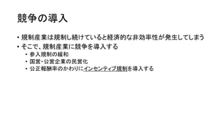 競争の導入
• 規制産業は規制し続けていると経済的な非効率性が発生してしまう
• そこで、規制産業に競争を導入する
• 参入規制の緩和
• 国営・公営企業の民営化
• 公正報酬率のかわりにインセンティブ規制を導入する
 