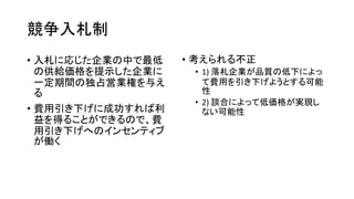 競争入札制
• 入札に応じた企業の中で最低
の供給価格を提示した企業に
一定期間の独占営業権を与え
る
• 費用引き下げに成功すれば利
益を得ることができるので、費
用引き下げへのインセンティブ
が働く
• 考えられる不正
• 1) 落札企業が品質の低下によっ
て費用を引き下げようとする可能
性
• 2) 談合によって低価格が実現し
ない可能性
 