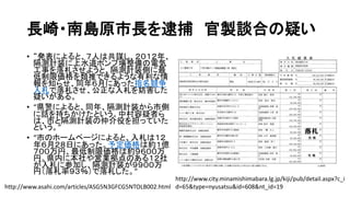 長崎・南島原市長を逮捕 官製談合の疑い
• “発表によると、７人は共謀し、２０１２年、
隔測計装に上水道ポンプ場整備の電気
工事を落札させようと、隔測計装側に最
低制限価格を類推できるような有利な情
報を知らせ、同年６月にあった指名競争
入札で落札させ、公正な入札を妨害した
疑いがある。
• “県警によると、同年、隔測計装から市側
に話を持ちかけたという。中村容疑者ら
は、市と隔測計装の仲介役を担っていた
という。”
• “市のホームページによると、入札は１２
年６月２８日にあった。予定価格は約１億
７００万円、最低制限価格は約９６００万
円。県内に本社や営業拠点のある１２社
が入札に参加し、隔測計装が９９００万
円（落札率９３％）で落札した。”
http://www.asahi.com/articles/ASG5N3GFCG5NTOLB002.html
http://www.city.minamishimabara.lg.jp/kiji/pub/detail.aspx?c_i
d=65&type=nyusatsu&id=608&nt_id=19
 