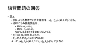 練習問題の回答
• 問2.
• 問1. より各都市ごとの生産数は、 (𝑄 𝐴 , 𝑄 𝐵)=(47.5,60) となる。
• 都市ごとの需要関数は、
• 都市A: QA=100-PA
• 都市B : QB=140-4PB
なので、生産数を需要関数に代入すると、
• PA=100-QA=100-47.5=52.5
• PB=35-0.25QB=35-0.25*60=20
よって、(𝑄 𝐴,PA)=(47.5, 52.5), (𝑄 𝐵,PB)=(60, 20)となる.
 