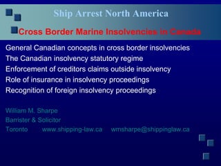 Ship Arrest North America
Cross Border Marine Insolvencies in Canada
General Canadian concepts in cross border insolvencies
The Canadian insolvency statutory regime
Enforcement of creditors claims outside insolvency
Role of insurance in insolvency proceedings
Recognition of foreign insolvency proceedings
William M. Sharpe
Barrister & Solicitor
Toronto www.shipping-law.ca wmsharpe@shippinglaw.ca
 
