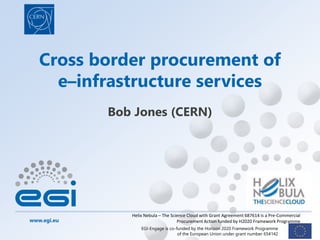 www.egi.eu
EGI-Engage is co-funded by the Horizon 2020 Framework Programme
of the European Union under grant number 654142
Cross border procurement of
e–infrastructure services
Bob Jones (CERN)
Helix Nebula – The Science Cloud with Grant Agreement 687614 is a Pre-Commercial
Procurement Action funded by H2020 Framework Programme
 