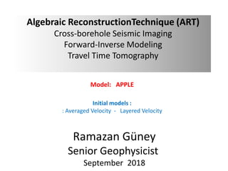 Algebraic ReconstructionTechnique (ART)
Cross-borehole Seismic Imaging
Forward-Inverse Modeling
Travel Time Tomography
Model: APPLE
Initial models :
: Averaged Velocity - Layered Velocity
Ramazan Güney
Senior Geophysicist
September 2018
 