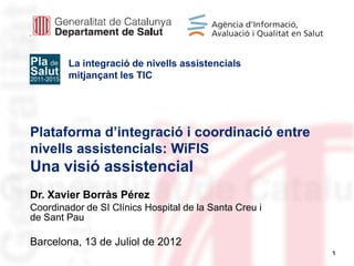 La integració de nivells assistencials
        mitjançant les TIC




Plataforma d’integració i coordinació entre
nivells assistencials: WiFIS
Una visió assistencial
Dr. Xavier Borràs Pérez
Coordinador de SI Clínics Hospital de la Santa Creu i
de Sant Pau

Barcelona, 13 de Juliol de 2012
                                                        1
 