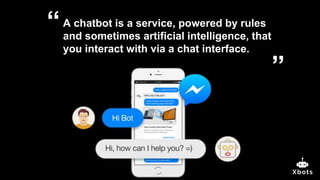A chatbot is a service, powered by rules
and sometimes artificial intelligence, that
you interact with via a chat interface.
”
“
 
