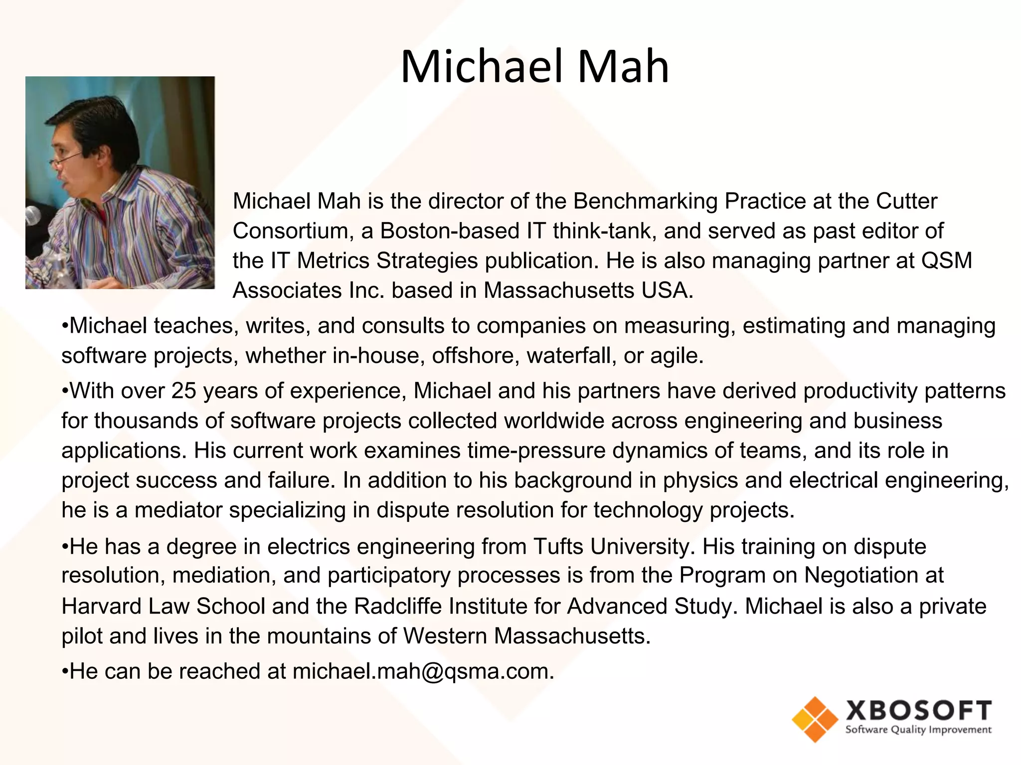 Michael	Mah	
Michael Mah is the director of the Benchmarking Practice at the Cutter
Consortium, a Boston-based IT think-tank, and served as past editor of
the IT Metrics Strategies publication. He is also managing partner at QSM
Associates Inc. based in Massachusetts USA.
• Michael teaches, writes, and consults to companies on measuring, estimating and managing
software projects, whether in-house, offshore, waterfall, or agile.
• With over 25 years of experience, Michael and his partners have derived productivity patterns
for thousands of software projects collected worldwide across engineering and business
applications. His current work examines time-pressure dynamics of teams, and its role in
project success and failure. In addition to his background in physics and electrical engineering,
he is a mediator specializing in dispute resolution for technology projects.
• He has a degree in electrics engineering from Tufts University. His training on dispute
resolution, mediation, and participatory processes is from the Program on Negotiation at
Harvard Law School and the Radcliffe Institute for Advanced Study. Michael is also a private
pilot and lives in the mountains of Western Massachusetts.
• He can be reached at michael.mah@qsma.com.
 