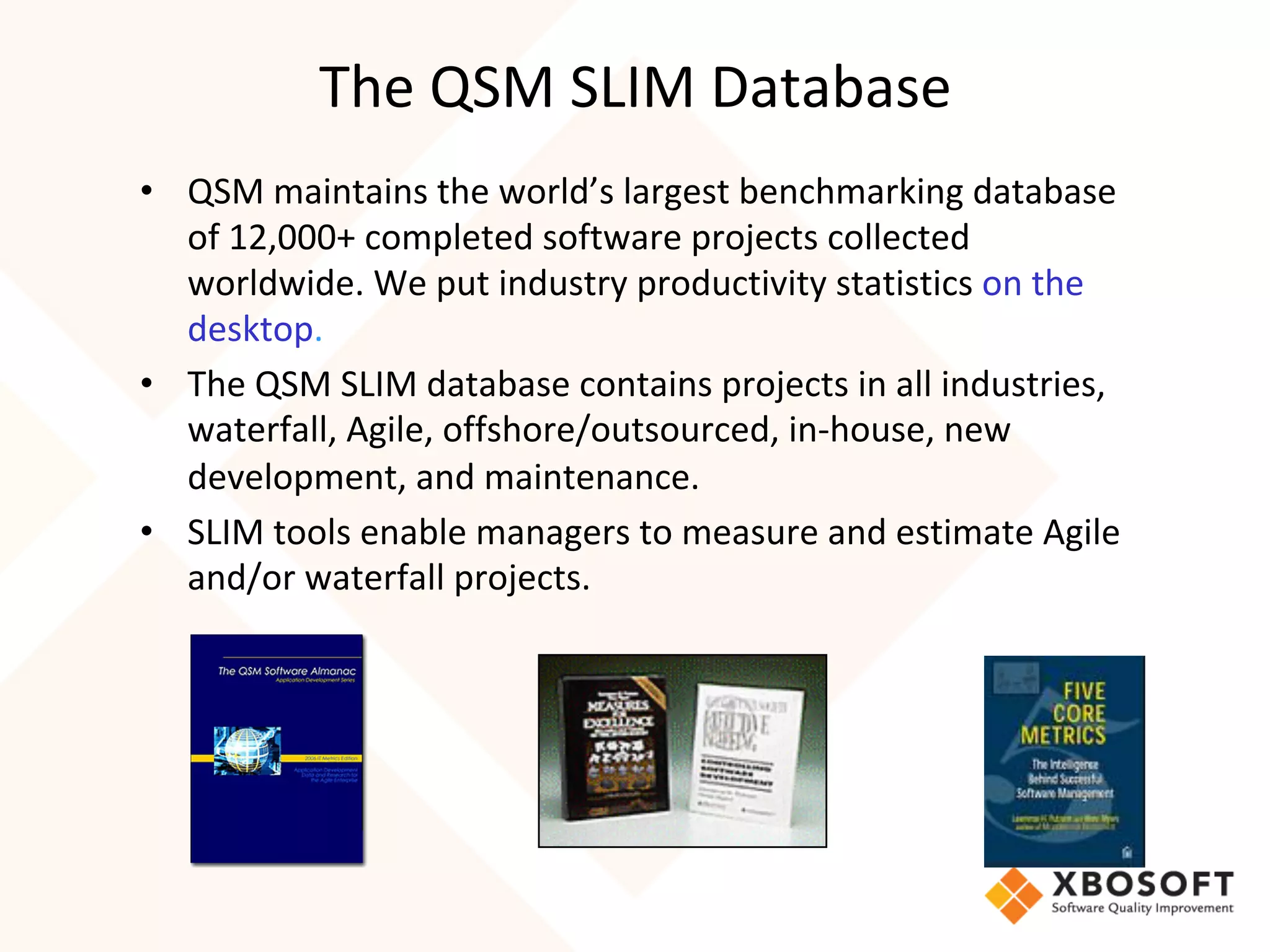 The	QSM	SLIM	Database	
•  QSM	maintains	the	world’s	largest	benchmarking	database	
of	12,000+	completed	software	projects	collected	
worldwide.	We	put	industry	productivity	statistics	on	the	
desktop.	
•  The	QSM	SLIM	database	contains	projects	in	all	industries,	
waterfall,	Agile,	offshore/outsourced,	in-house,	new	
development,	and	maintenance.	
•  SLIM	tools	enable	managers	to	measure	and	estimate	Agile	
and/or	waterfall	projects.	
 