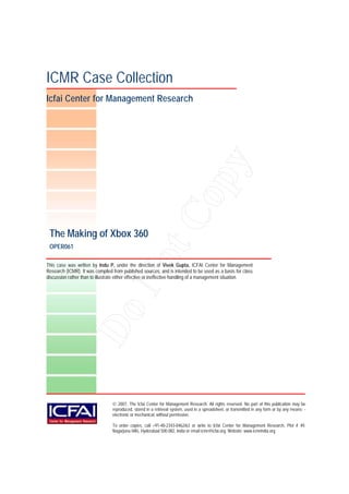 ICMR Case Collection
Icfai Center for Management Research




                                                                       y
                                                                    op
                                    tC
 The Making of Xbox 360
 OPER061
                                  No

This case was written by Indu P, under the direction of Vivek Gupta, ICFAI Center for Management
Research (ICMR). It was compiled from published sources, and is intended to be used as a basis for class
discussion rather than to illustrate either effective or ineffective handling of a management situation.
                Do




                                  2007, The Icfai Center for Management Research. All rights reserved. No part of this publication may be
                                 reproduced, stored in a retrieval system, used in a spreadsheet, or transmitted in any form or by any means- -
                                 electronic or mechanical, without permission.

                                 To order copies, call +91-40-2343-0462/63 or write to Icfai Center for Management Research, Plot # 49,
                                 Nagarjuna Hills, Hyderabad 500 082, India or email icmr@icfai.org. Website: www.icmrindia.org
 