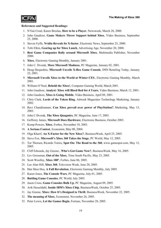The Making of Xbox 360


References and Suggested Readings:
 1. N’Gai Croal, Karen Breslau, How to be a Player, Newsweek, March 20, 2000.
 2. John Gaudiosi, Game Makers Throw Support behind Xbox, Video Business, September
    25, 2000.
 3. Steven Fyffe, Nvidia Reveals Its X-factor, Electronic News, September 25, 2000.
 4. Tobi Elkin, Gearing up for Xbox Lunch, Advertising Age, November 20, 2000.
 5. Best Game Companies Rally around Microsoft Xbox, Multimedia Publisher, November
    2000.
 6. Xbox, Electronic Gaming Monthly, January 2001.
 7. John C. Dvorak, More Microsoft Madness, PC Magazine, January 02, 2001.
 8. Doug Desjardins, Microsoft Unveils X-Box Game Console, DSN Retailing Today, January
    22, 2001.




                                                  y
 9. Microsoft Unveils Xbox to the World at Winter CES., Electronic Gaming Monthly, March
    2001.




                                               op
10. William O’Neal, Behold the Xbox!, Computer Gaming World, March 2001.
11. John Gaudiosi, Analyst: Xbox will Bleed Red for 4 Years, Video Business, March 12, 2001.
12. John Gaudiosi, Xbox is Going Mobile, Video Business, April 09, 2001.
                          tC
13. Chris Clark, Lords of the Token Ring, Adweek Magazines Technology Marketing, January
    2002.
14. Ravi Chandiramani, Can Xbox prevail over power of PlayStation?, Marketing, May 15,
    2003.
15. John C Dvorak, The Xbox Quagmire, PC Magazine, June 17, 2003.
                        No

16. Gefforey James, Microsoft Does Hardware, Electronic Business, October 2003.
17. Kemp Powers, Xbox, Forbes, November 10, 2003.
18. A Serious Contest, Economist, May 08, 2004.
19. Olga Kharif, An X-Factor for the New Xbox?, BusinessWeek, April 25, 2005.
20. Steve Fox, Microsoft’s Xbox 360 Takes the Stage, PC World, May 12, 2005.
           Do



21. Tor Thorsen, Ricardo Torres, Spot On: The Road to the 360, www.gamespot.com, May 12,
    2005.
22. Cliff Edwards, Jay Greene , Who’s Got Game Now?, BusinessWeek, May 16, 2005.
23. Lev Grossman, Out of the Xbox, Time South Pacific, May 23, 2005.
24. Scott Woolley, Xbox 180°, Forbes, June 06, 2005.
25. Lee Alan Hill, Xbox 360, Television Week, June 20, 2005.
26. Dan Shoe Hsu, A Full Revolution, Electronic Gaming Monthly, July 2005.
27. Karen Jones, The Console Wars, PC Magazine, July 01, 2005.
28. Battling Game Consoles, PC World, July 2005.
29. Jason Cross, Game Consoles Bulk Up, PC Magazine, August 09, 2005.
30. Arik Hesseldahl, Inside IBM's Xbox Chip, BusinessWeek, October 25, 2005.
31. Jay Greene, Xbox: How It’s Designed to Thrill, BusinessWeek, November 22, 2005.
32. The meaning of Xbox, Economist, November 26, 2005.
33. Peter Lewis, Let the Games Begin, Fortune, November 28, 2005.


                                             19
 
