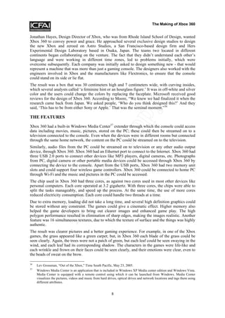 The Making of Xbox 360


Jonathan Hayes, Design Director of Xbox, who was from Rhode Island School of Design, wanted
Xbox 360 to convey power and grace. He approached several exclusive design studios to design
the new Xbox and zeroed on Astro Studios, a San Francisco-based design firm and Hers
Experimental Design Laboratory based in Osaka, Japan. The teams two located in different
continents began collaborating on the venture. The fact that they didn’t understand each other’s
language and were working in different time zones, led to problems initially, which were
overcome subsequently. Each company was initially asked to design something new - that would
represent a machine that was more than just a gaming console. The designers also worked with the
engineers involved in Xbox and the manufacturers like Flextronics, to ensure that the console
could stand on its side or lie flat.
The result was a box that was 30 centimeters high and 7 centimeters wide, with curving insides,
which several analysts called ‘a feminine hint or an hourglass figure.’ It was in off-white and silver
color and the users could change the colors by replacing the faceplate. Microsoft received good
reviews for the design of Xbox 360. According to Moore, “We knew we had finalized it when the




                                                               y
research came back from Japan. We asked people, ‘Who do you think designed this?’ And they
said, ‘This has to be from either Sony or Apple.’ That was the seminal moment.”36




                                                            op
THE FEATURES

Xbox 360 had a built-in Windows Media Center37 extender through which the console could access
data including movies, music, pictures, stored on the PC; these could then be streamed on to a
television connected to the console. Even when the devices were in different rooms but connected
                                  tC
through the same home network, the content on the PC could be streamed on to the television.
Similarly, audio files from the PC could be streamed on to television or any other audio output
device, through Xbox 360. Xbox 360 had an Ethernet port to connect to the Internet. Xbox 360 had
three USB 2.0 ports to connect other devices like MP3 players, digital cameras, etc. Photographs
from PC, digital camera or other portable media devices could be accessed through Xbox 360 by
connecting the device to the console. Apart from the USB ports, Xbox 360 had two memory unit
                                No

slots and could support four wireless game controllers. Xbox 360 could be connected to home PC
through Wi-Fi and the music and pictures in the PC could be accessed.
The chip used in Xbox 360 had three cores, as against two cores used in most other devices like
personal computers. Each core operated at 3.2 gigahertz. With three cores, the chips were able to
split the tasks manageably, and speed up the process. At the same time, the use of more cores
reduced electricity consumption. Each core could handle two threads at a time.
               Do



Due to extra memory, loading did not take a long time, and several high definition graphics could
be stored without any constraint. The games could give a cinematic effect. Higher memory also
helped the game developers to bring out clearer images and enhanced game play. The high
polygon performance resulted in elimination of sharp edges, making the images realistic. Another
feature was 16 simultaneous textures, due to which the texture of surface and the things was highly
authentic.
The result was clearer pictures and a better gaming experience. For example, in one of the Xbox
games, the grass appeared like a green carpet; but, in Xbox 360 each blade of the grass could be
seen clearly. Again, the trees were not a patch of green, but each leaf could be seen swaying in the
wind, and each leaf had its corresponding shadow. The characters in the games were life-like and
each wrinkle and frown on their faces could be seen clearly, and their emotions were clear, even to
the beads of sweat on the brow.

36
     Lev Grossman, “Out of the Xbox,” Time South Pacific, May 23, 2005.
37
     Windows Media Center is an application that is included in Windows XP Media center edition and Windows Vista.
     Media Center is equipped with a remote control using which it can be launched from Windows. Media Center
     visualizes the pictures, videos and music from hard drives, optical drives and network locations and tags them using
     different attributes.


                                                           8
 
