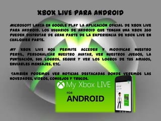 XBOX LIVE PARA ANDROID
Microsoft lanza en Google Play la aplicación oficial de Xbox Live
para Android. Los usuarios de Android que tengan una Xbox 360
pueden disfrutar de gran parte de la experiencia de Xbox Live en
cualquier parte.
My Xbox LIVE nos permite acceder y modificar nuestro
perfil, personalizar nuestro avatar, ver nuestros juegos, la
puntuación, sus logros, seguir y ver los logros de tus amigos,
enviarles mensajes, etc.
También podemos ver noticias destacadas donde veremos las
novedades, vídeos, consejos y trucos.

 