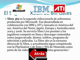 El Segundo XBOX de Bill Gates 
 Xbox 360 es la segunda videoconsola de sobremesa 
producida por Microsoft. Fue desarrollada en 
colaboración con IBMy ATI y lanzada en América del 
sur, América del Norte, Japón, Europa y Australia entre 
2005 y 2006. Su servicio Xbox Live permite a los 
jugadores competir en línea y descargar contenidos 
como juegos árcade, demos, tráilers, programa de 
televisión y películas. La Xbox 360 es la sucesora 
directa de la Xbox, y actualmente sigue compitiendo 
con la PlayStation 3 de Sony y Wii de Nintendo como 
parte de las videoconsolas de séptima generación.3 
 