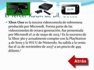 El Tercer XBOX de Bill Gates 
 Xbox One es la tercera videoconsola de sobremesa 
producida por Microsoft. Forma parte de las 
videoconsolas de octava generación, fue presentada 
por Microsoft el 21 de mayo de 2013.5 Es la sucesora de 
la Xbox 360 y actualmente compite con la PlayStation 
4 de Sony y la Wii U de Nintendo. Su salida a la venta 
fue el 22 de noviembre de 20136 a un precio de 499 
dólares.7 
 
