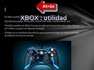l 
En Xbox puedes jugar juegos con la facilidad del control. 
Ejemplo de juegos: Minecraft, Grand Thef auto, indiana jones, etc. 
También puedes ser Xbox live que es algo que te permite descargar demos, 
ver videos, y jugar con algunas ventajas. 
El Xbox es un artefacto electrónico que te permite jugar en línea o pantalla 
dividida en la misma consola 
 