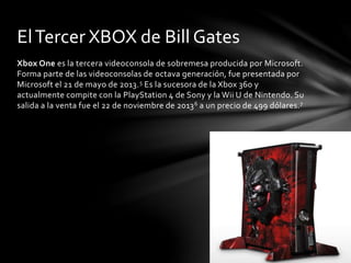 El Tercer XBOX de Bill Gates 
Xbox One es la tercera videoconsola de sobremesa producida por Microsoft. 
Forma parte de las videoconsolas de octava generación, fue presentada por 
Microsoft el 21 de mayo de 2013.5 Es la sucesora de la Xbox 360 y 
actualmente compite con la PlayStation 4 de Sony y laWii U de Nintendo. Su 
salida a la venta fue el 22 de noviembre de 20136 a un precio de 499 dólares.7 
 