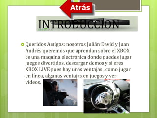 INTRODUCCION 
 Queridos Amigos: nosotros Julián David y Juan 
Andrés queremos que aprendan sobre el XBOX 
es una maquina electrónica donde puedes jugar 
juegos divertidos, descargar demos y si eres 
XBOX LIVE pues hay unas ventajas , como jugar 
en línea, algunas ventajas en juegos y ver 
videos. 
 