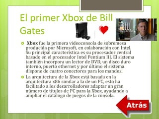 El primer Xbox de Bill 
Gates 
 Xbox fue la primera videoconsola de sobremesa 
producida por Microsoft, en colaboración con Intel. 
Su principal característica es su procesador central 
basado en el procesador Intel Pentium III. El sistema 
también incorpora un lector de DVD, un disco duro 
interno, puerto ethernet y por último el sistema 
dispone de cuatro conectores para los mandos. 
 La arquitectura de la Xbox está basada en la 
arquitectura x86 similar a la de un PC, esto ha 
facilitado a los desarrolladores adaptar un gran 
número de títulos de PC para la Xbox, ayudando a 
ampliar el catálogo de juegos de la consola. 
 