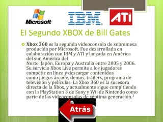 El Segundo XBOX de Bill Gates 
 Xbox 360 es la segunda videoconsola de sobremesa 
producida por Microsoft. Fue desarrollada en 
colaboración con IBM y ATI y lanzada en América 
del sur, América del 
Norte, Japón, Europa y Australia entre 2005 y 2006. 
Su servicio Xbox Live permite a los jugadores 
competir en línea y descargar contenidos 
como juegos árcade, demos, tráilers, programa de 
televisión y películas. La Xbox 360 es la sucesora 
directa de la Xbox, y actualmente sigue compitiendo 
con la PlayStation 3 de Sony yWii de Nintendo como 
parte de las videoconsolas de séptima generación.3 
 